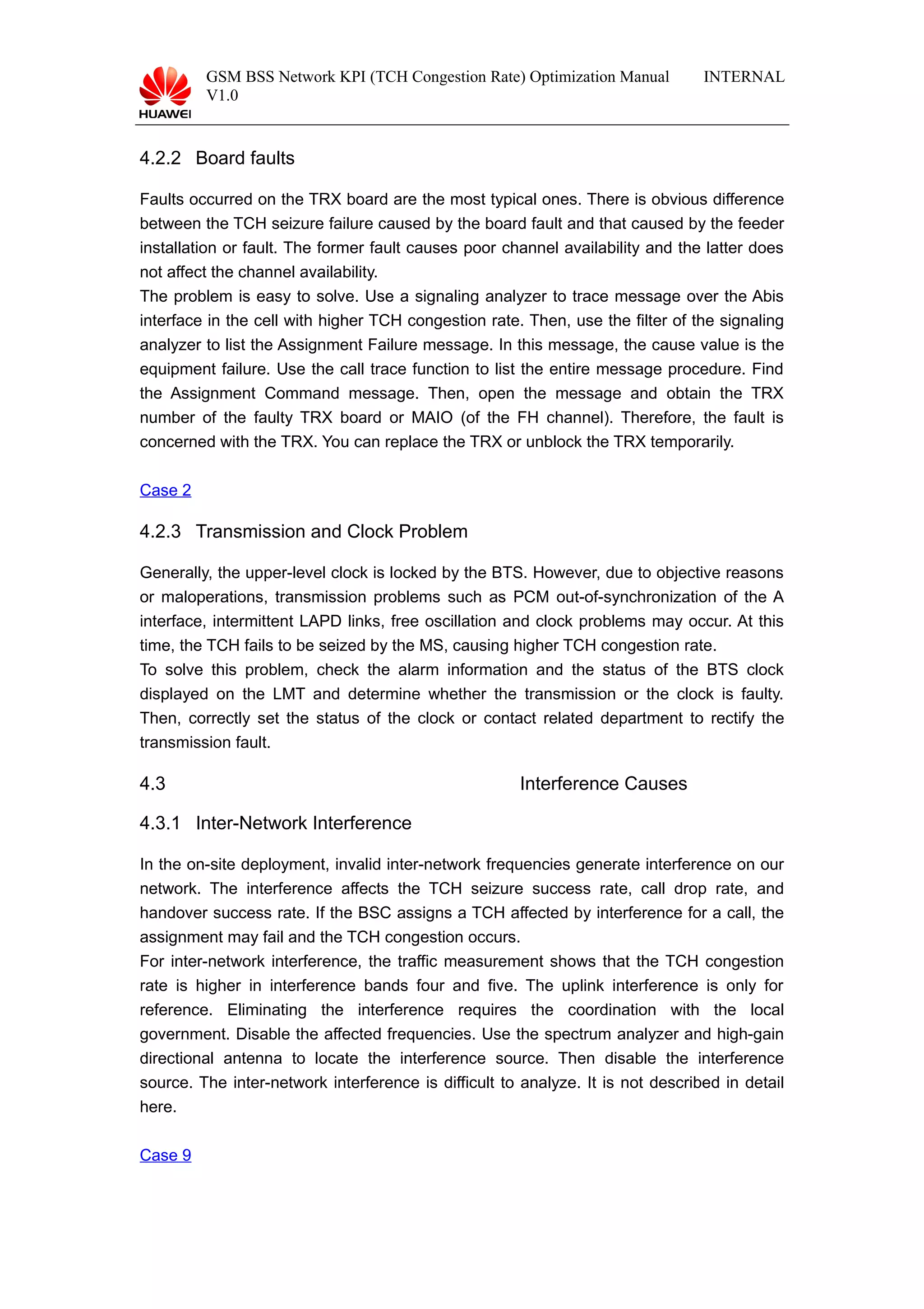 GSM BSS Network KPI (TCH Congestion Rate) Optimization Manual
V1.0
INTERNAL
4.2.2 Board faults
Faults occurred on the TRX board are the most typical ones. There is obvious difference
between the TCH seizure failure caused by the board fault and that caused by the feeder
installation or fault. The former fault causes poor channel availability and the latter does
not affect the channel availability.
The problem is easy to solve. Use a signaling analyzer to trace message over the Abis
interface in the cell with higher TCH congestion rate. Then, use the filter of the signaling
analyzer to list the Assignment Failure message. In this message, the cause value is the
equipment failure. Use the call trace function to list the entire message procedure. Find
the Assignment Command message. Then, open the message and obtain the TRX
number of the faulty TRX board or MAIO (of the FH channel). Therefore, the fault is
concerned with the TRX. You can replace the TRX or unblock the TRX temporarily.
Case 2
4.2.3 Transmission and Clock Problem
Generally, the upper-level clock is locked by the BTS. However, due to objective reasons
or maloperations, transmission problems such as PCM out-of-synchronization of the A
interface, intermittent LAPD links, free oscillation and clock problems may occur. At this
time, the TCH fails to be seized by the MS, causing higher TCH congestion rate.
To solve this problem, check the alarm information and the status of the BTS clock
displayed on the LMT and determine whether the transmission or the clock is faulty.
Then, correctly set the status of the clock or contact related department to rectify the
transmission fault.
4.3 Interference Causes
4.3.1 Inter-Network Interference
In the on-site deployment, invalid inter-network frequencies generate interference on our
network. The interference affects the TCH seizure success rate, call drop rate, and
handover success rate. If the BSC assigns a TCH affected by interference for a call, the
assignment may fail and the TCH congestion occurs.
For inter-network interference, the traffic measurement shows that the TCH congestion
rate is higher in interference bands four and five. The uplink interference is only for
reference. Eliminating the interference requires the coordination with the local
government. Disable the affected frequencies. Use the spectrum analyzer and high-gain
directional antenna to locate the interference source. Then disable the interference
source. The inter-network interference is difficult to analyze. It is not described in detail
here.
Case 9
 