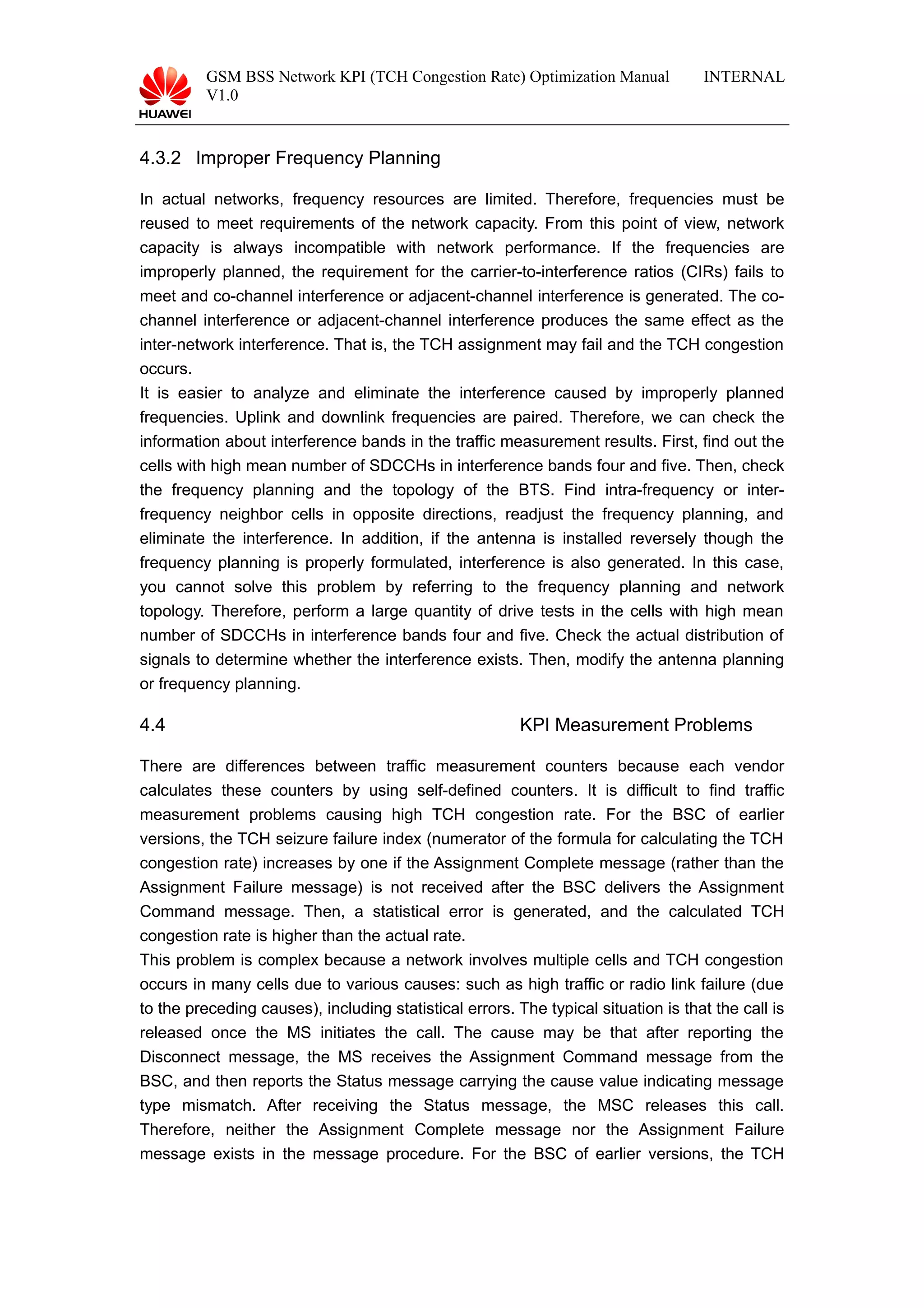 GSM BSS Network KPI (TCH Congestion Rate) Optimization Manual
V1.0
INTERNAL
4.3.2 Improper Frequency Planning
In actual networks, frequency resources are limited. Therefore, frequencies must be
reused to meet requirements of the network capacity. From this point of view, network
capacity is always incompatible with network performance. If the frequencies are
improperly planned, the requirement for the carrier-to-interference ratios (CIRs) fails to
meet and co-channel interference or adjacent-channel interference is generated. The co-
channel interference or adjacent-channel interference produces the same effect as the
inter-network interference. That is, the TCH assignment may fail and the TCH congestion
occurs.
It is easier to analyze and eliminate the interference caused by improperly planned
frequencies. Uplink and downlink frequencies are paired. Therefore, we can check the
information about interference bands in the traffic measurement results. First, find out the
cells with high mean number of SDCCHs in interference bands four and five. Then, check
the frequency planning and the topology of the BTS. Find intra-frequency or inter-
frequency neighbor cells in opposite directions, readjust the frequency planning, and
eliminate the interference. In addition, if the antenna is installed reversely though the
frequency planning is properly formulated, interference is also generated. In this case,
you cannot solve this problem by referring to the frequency planning and network
topology. Therefore, perform a large quantity of drive tests in the cells with high mean
number of SDCCHs in interference bands four and five. Check the actual distribution of
signals to determine whether the interference exists. Then, modify the antenna planning
or frequency planning.
4.4 KPI Measurement Problems
There are differences between traffic measurement counters because each vendor
calculates these counters by using self-defined counters. It is difficult to find traffic
measurement problems causing high TCH congestion rate. For the BSC of earlier
versions, the TCH seizure failure index (numerator of the formula for calculating the TCH
congestion rate) increases by one if the Assignment Complete message (rather than the
Assignment Failure message) is not received after the BSC delivers the Assignment
Command message. Then, a statistical error is generated, and the calculated TCH
congestion rate is higher than the actual rate.
This problem is complex because a network involves multiple cells and TCH congestion
occurs in many cells due to various causes: such as high traffic or radio link failure (due
to the preceding causes), including statistical errors. The typical situation is that the call is
released once the MS initiates the call. The cause may be that after reporting the
Disconnect message, the MS receives the Assignment Command message from the
BSC, and then reports the Status message carrying the cause value indicating message
type mismatch. After receiving the Status message, the MSC releases this call.
Therefore, neither the Assignment Complete message nor the Assignment Failure
message exists in the message procedure. For the BSC of earlier versions, the TCH
 