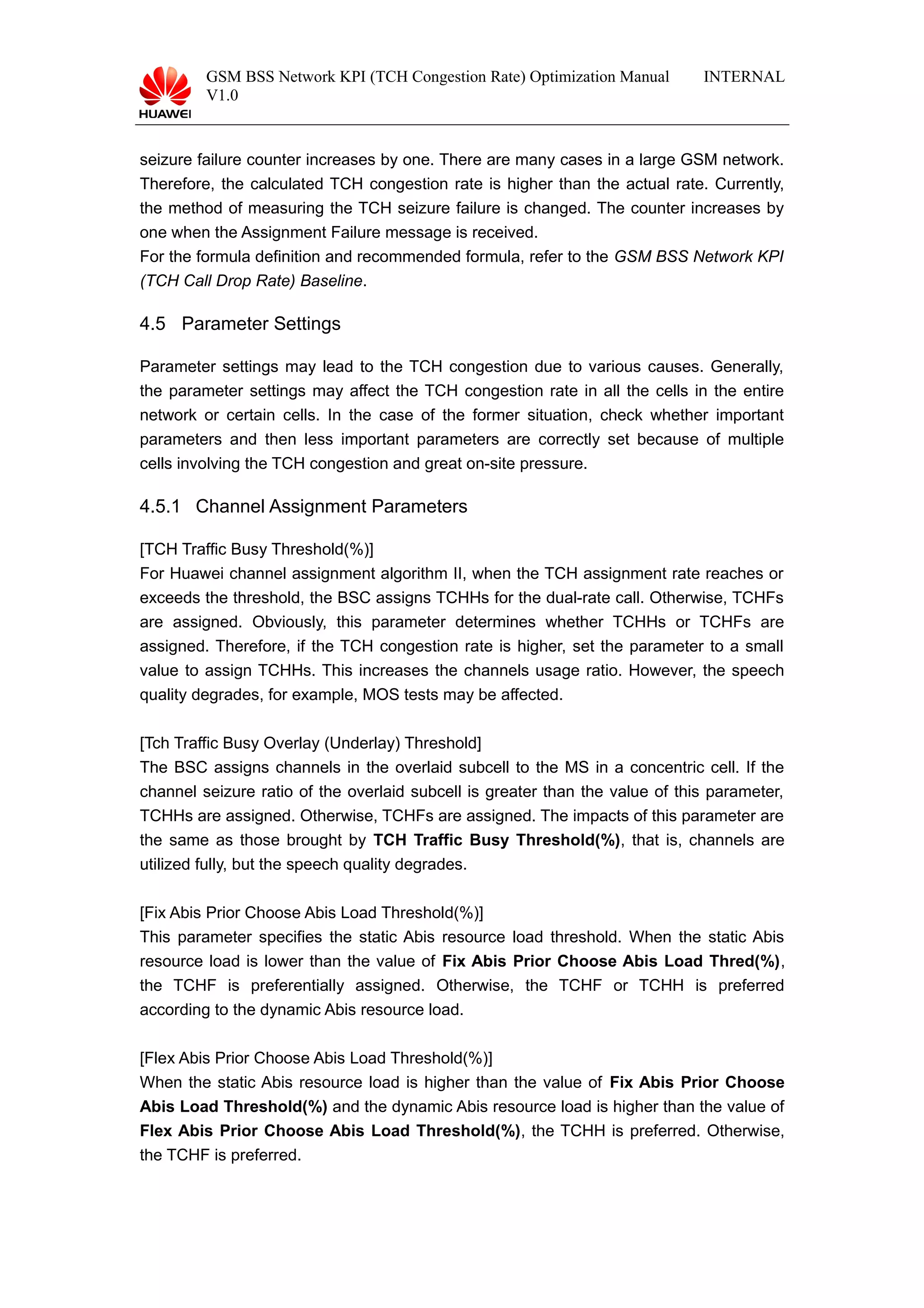 GSM BSS Network KPI (TCH Congestion Rate) Optimization Manual
V1.0
INTERNAL
seizure failure counter increases by one. There are many cases in a large GSM network.
Therefore, the calculated TCH congestion rate is higher than the actual rate. Currently,
the method of measuring the TCH seizure failure is changed. The counter increases by
one when the Assignment Failure message is received.
For the formula definition and recommended formula, refer to the GSM BSS Network KPI
(TCH Call Drop Rate) Baseline.
4.5 Parameter Settings
Parameter settings may lead to the TCH congestion due to various causes. Generally,
the parameter settings may affect the TCH congestion rate in all the cells in the entire
network or certain cells. In the case of the former situation, check whether important
parameters and then less important parameters are correctly set because of multiple
cells involving the TCH congestion and great on-site pressure.
4.5.1 Channel Assignment Parameters
[TCH Traffic Busy Threshold(%)]
For Huawei channel assignment algorithm II, when the TCH assignment rate reaches or
exceeds the threshold, the BSC assigns TCHHs for the dual-rate call. Otherwise, TCHFs
are assigned. Obviously, this parameter determines whether TCHHs or TCHFs are
assigned. Therefore, if the TCH congestion rate is higher, set the parameter to a small
value to assign TCHHs. This increases the channels usage ratio. However, the speech
quality degrades, for example, MOS tests may be affected.
[Tch Traffic Busy Overlay (Underlay) Threshold]
The BSC assigns channels in the overlaid subcell to the MS in a concentric cell. If the
channel seizure ratio of the overlaid subcell is greater than the value of this parameter,
TCHHs are assigned. Otherwise, TCHFs are assigned. The impacts of this parameter are
the same as those brought by TCH Traffic Busy Threshold(%), that is, channels are
utilized fully, but the speech quality degrades.
[Fix Abis Prior Choose Abis Load Threshold(%)]
This parameter specifies the static Abis resource load threshold. When the static Abis
resource load is lower than the value of Fix Abis Prior Choose Abis Load Thred(%),
the TCHF is preferentially assigned. Otherwise, the TCHF or TCHH is preferred
according to the dynamic Abis resource load.
[Flex Abis Prior Choose Abis Load Threshold(%)]
When the static Abis resource load is higher than the value of Fix Abis Prior Choose
Abis Load Threshold(%) and the dynamic Abis resource load is higher than the value of
Flex Abis Prior Choose Abis Load Threshold(%), the TCHH is preferred. Otherwise,
the TCHF is preferred.
 
