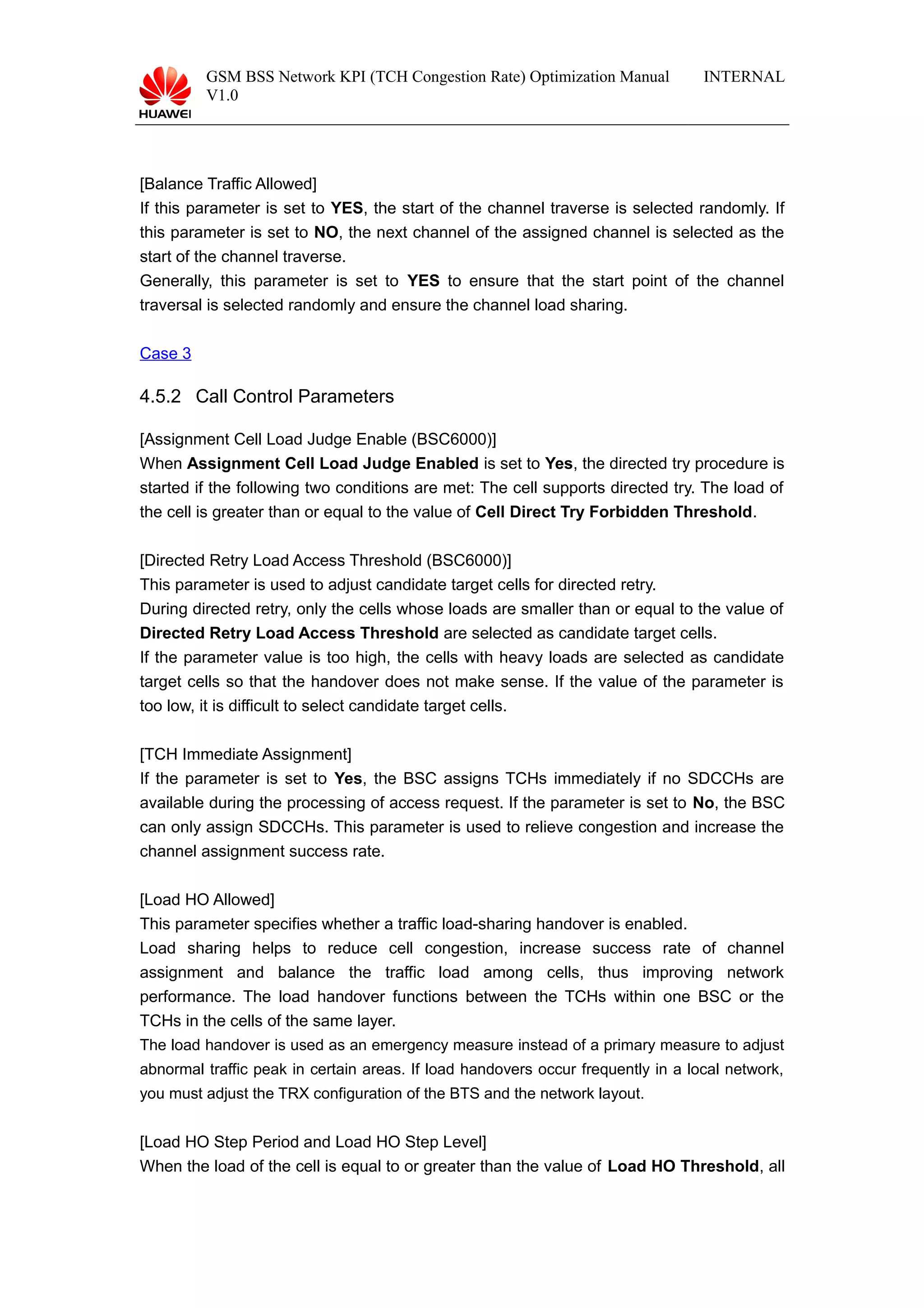 GSM BSS Network KPI (TCH Congestion Rate) Optimization Manual
V1.0
INTERNAL
[Balance Traffic Allowed]
If this parameter is set to YES, the start of the channel traverse is selected randomly. If
this parameter is set to NO, the next channel of the assigned channel is selected as the
start of the channel traverse.
Generally, this parameter is set to YES to ensure that the start point of the channel
traversal is selected randomly and ensure the channel load sharing.
Case 3
4.5.2 Call Control Parameters
[Assignment Cell Load Judge Enable (BSC6000)]
When Assignment Cell Load Judge Enabled is set to Yes, the directed try procedure is
started if the following two conditions are met: The cell supports directed try. The load of
the cell is greater than or equal to the value of Cell Direct Try Forbidden Threshold.
[Directed Retry Load Access Threshold (BSC6000)]
This parameter is used to adjust candidate target cells for directed retry.
During directed retry, only the cells whose loads are smaller than or equal to the value of
Directed Retry Load Access Threshold are selected as candidate target cells.
If the parameter value is too high, the cells with heavy loads are selected as candidate
target cells so that the handover does not make sense. If the value of the parameter is
too low, it is difficult to select candidate target cells.
[TCH Immediate Assignment]
If the parameter is set to Yes, the BSC assigns TCHs immediately if no SDCCHs are
available during the processing of access request. If the parameter is set to No, the BSC
can only assign SDCCHs. This parameter is used to relieve congestion and increase the
channel assignment success rate.
[Load HO Allowed]
This parameter specifies whether a traffic load-sharing handover is enabled.
Load sharing helps to reduce cell congestion, increase success rate of channel
assignment and balance the traffic load among cells, thus improving network
performance. The load handover functions between the TCHs within one BSC or the
TCHs in the cells of the same layer.
The load handover is used as an emergency measure instead of a primary measure to adjust
abnormal traffic peak in certain areas. If load handovers occur frequently in a local network,
you must adjust the TRX configuration of the BTS and the network layout.
[Load HO Step Period and Load HO Step Level]
When the load of the cell is equal to or greater than the value of Load HO Threshold, all
 