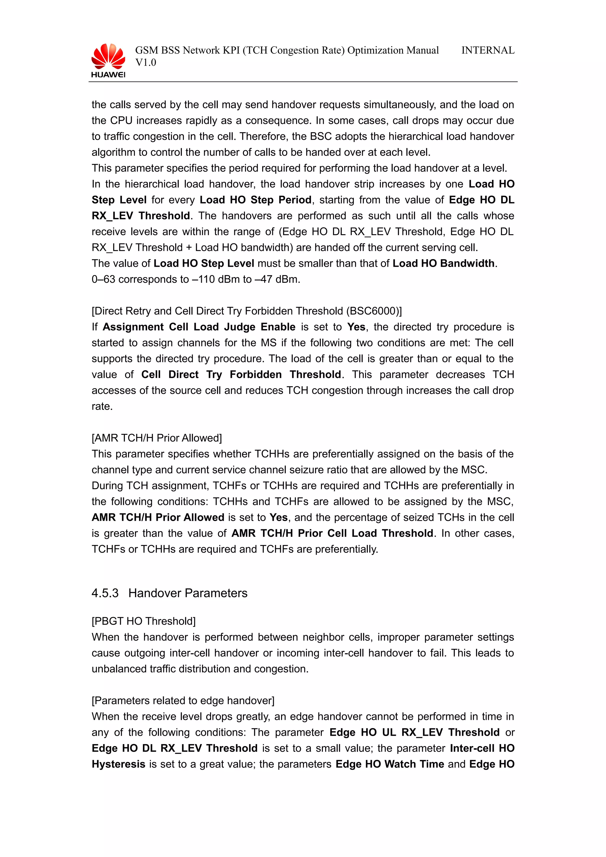GSM BSS Network KPI (TCH Congestion Rate) Optimization Manual
V1.0
INTERNAL
the calls served by the cell may send handover requests simultaneously, and the load on
the CPU increases rapidly as a consequence. In some cases, call drops may occur due
to traffic congestion in the cell. Therefore, the BSC adopts the hierarchical load handover
algorithm to control the number of calls to be handed over at each level.
This parameter specifies the period required for performing the load handover at a level.
In the hierarchical load handover, the load handover strip increases by one Load HO
Step Level for every Load HO Step Period, starting from the value of Edge HO DL
RX_LEV Threshold. The handovers are performed as such until all the calls whose
receive levels are within the range of (Edge HO DL RX_LEV Threshold, Edge HO DL
RX_LEV Threshold + Load HO bandwidth) are handed off the current serving cell.
The value of Load HO Step Level must be smaller than that of Load HO Bandwidth.
0–63 corresponds to –110 dBm to –47 dBm.
[Direct Retry and Cell Direct Try Forbidden Threshold (BSC6000)]
If Assignment Cell Load Judge Enable is set to Yes, the directed try procedure is
started to assign channels for the MS if the following two conditions are met: The cell
supports the directed try procedure. The load of the cell is greater than or equal to the
value of Cell Direct Try Forbidden Threshold. This parameter decreases TCH
accesses of the source cell and reduces TCH congestion through increases the call drop
rate.
[AMR TCH/H Prior Allowed]
This parameter specifies whether TCHHs are preferentially assigned on the basis of the
channel type and current service channel seizure ratio that are allowed by the MSC.
During TCH assignment, TCHFs or TCHHs are required and TCHHs are preferentially in
the following conditions: TCHHs and TCHFs are allowed to be assigned by the MSC,
AMR TCH/H Prior Allowed is set to Yes, and the percentage of seized TCHs in the cell
is greater than the value of AMR TCH/H Prior Cell Load Threshold. In other cases,
TCHFs or TCHHs are required and TCHFs are preferentially.
4.5.3 Handover Parameters
[PBGT HO Threshold]
When the handover is performed between neighbor cells, improper parameter settings
cause outgoing inter-cell handover or incoming inter-cell handover to fail. This leads to
unbalanced traffic distribution and congestion.
[Parameters related to edge handover]
When the receive level drops greatly, an edge handover cannot be performed in time in
any of the following conditions: The parameter Edge HO UL RX_LEV Threshold or
Edge HO DL RX_LEV Threshold is set to a small value; the parameter Inter-cell HO
Hysteresis is set to a great value; the parameters Edge HO Watch Time and Edge HO
 