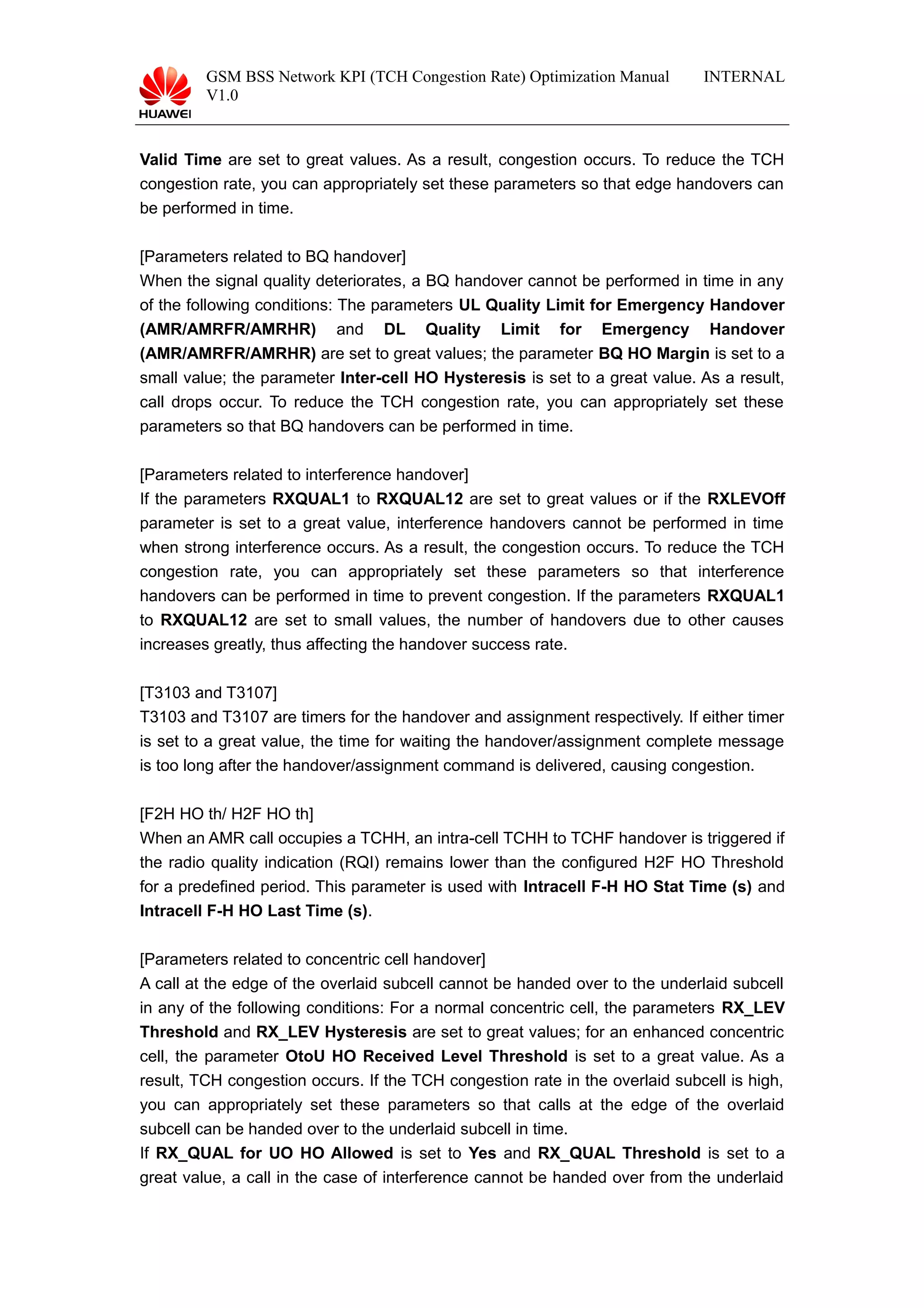 GSM BSS Network KPI (TCH Congestion Rate) Optimization Manual
V1.0
INTERNAL
Valid Time are set to great values. As a result, congestion occurs. To reduce the TCH
congestion rate, you can appropriately set these parameters so that edge handovers can
be performed in time.
[Parameters related to BQ handover]
When the signal quality deteriorates, a BQ handover cannot be performed in time in any
of the following conditions: The parameters UL Quality Limit for Emergency Handover
(AMR/AMRFR/AMRHR) and DL Quality Limit for Emergency Handover
(AMR/AMRFR/AMRHR) are set to great values; the parameter BQ HO Margin is set to a
small value; the parameter Inter-cell HO Hysteresis is set to a great value. As a result,
call drops occur. To reduce the TCH congestion rate, you can appropriately set these
parameters so that BQ handovers can be performed in time.
[Parameters related to interference handover]
If the parameters RXQUAL1 to RXQUAL12 are set to great values or if the RXLEVOff
parameter is set to a great value, interference handovers cannot be performed in time
when strong interference occurs. As a result, the congestion occurs. To reduce the TCH
congestion rate, you can appropriately set these parameters so that interference
handovers can be performed in time to prevent congestion. If the parameters RXQUAL1
to RXQUAL12 are set to small values, the number of handovers due to other causes
increases greatly, thus affecting the handover success rate.
[T3103 and T3107]
T3103 and T3107 are timers for the handover and assignment respectively. If either timer
is set to a great value, the time for waiting the handover/assignment complete message
is too long after the handover/assignment command is delivered, causing congestion.
[F2H HO th/ H2F HO th]
When an AMR call occupies a TCHH, an intra-cell TCHH to TCHF handover is triggered if
the radio quality indication (RQI) remains lower than the configured H2F HO Threshold
for a predefined period. This parameter is used with Intracell F-H HO Stat Time (s) and
Intracell F-H HO Last Time (s).
[Parameters related to concentric cell handover]
A call at the edge of the overlaid subcell cannot be handed over to the underlaid subcell
in any of the following conditions: For a normal concentric cell, the parameters RX_LEV
Threshold and RX_LEV Hysteresis are set to great values; for an enhanced concentric
cell, the parameter OtoU HO Received Level Threshold is set to a great value. As a
result, TCH congestion occurs. If the TCH congestion rate in the overlaid subcell is high,
you can appropriately set these parameters so that calls at the edge of the overlaid
subcell can be handed over to the underlaid subcell in time.
If RX_QUAL for UO HO Allowed is set to Yes and RX_QUAL Threshold is set to a
great value, a call in the case of interference cannot be handed over from the underlaid
 
