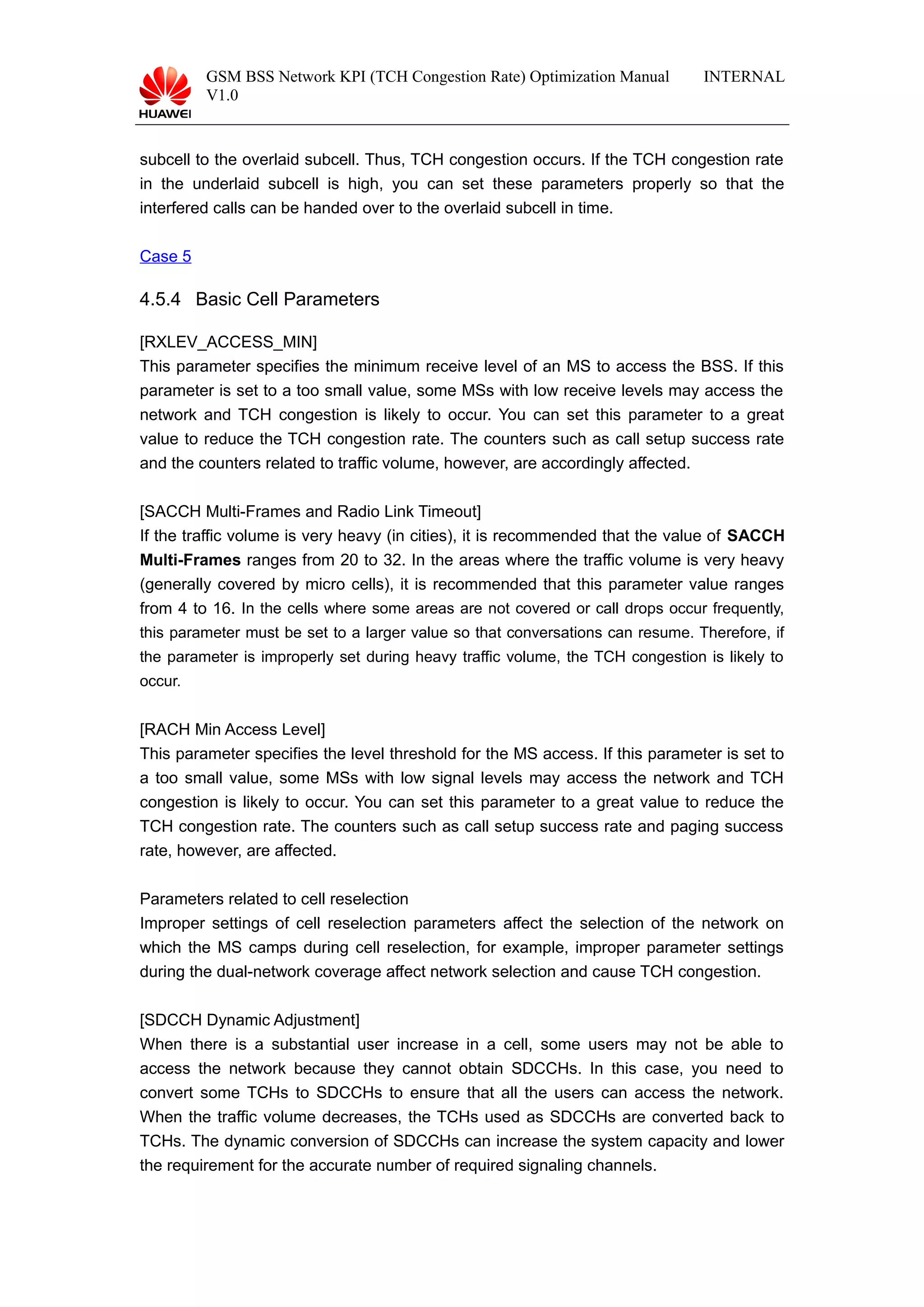 GSM BSS Network KPI (TCH Congestion Rate) Optimization Manual
V1.0
INTERNAL
subcell to the overlaid subcell. Thus, TCH congestion occurs. If the TCH congestion rate
in the underlaid subcell is high, you can set these parameters properly so that the
interfered calls can be handed over to the overlaid subcell in time.
Case 5
4.5.4 Basic Cell Parameters
[RXLEV_ACCESS_MIN]
This parameter specifies the minimum receive level of an MS to access the BSS. If this
parameter is set to a too small value, some MSs with low receive levels may access the
network and TCH congestion is likely to occur. You can set this parameter to a great
value to reduce the TCH congestion rate. The counters such as call setup success rate
and the counters related to traffic volume, however, are accordingly affected.
[SACCH Multi-Frames and Radio Link Timeout]
If the traffic volume is very heavy (in cities), it is recommended that the value of SACCH
Multi-Frames ranges from 20 to 32. In the areas where the traffic volume is very heavy
(generally covered by micro cells), it is recommended that this parameter value ranges
from 4 to 16. In the cells where some areas are not covered or call drops occur frequently,
this parameter must be set to a larger value so that conversations can resume. Therefore, if
the parameter is improperly set during heavy traffic volume, the TCH congestion is likely to
occur.
[RACH Min Access Level]
This parameter specifies the level threshold for the MS access. If this parameter is set to
a too small value, some MSs with low signal levels may access the network and TCH
congestion is likely to occur. You can set this parameter to a great value to reduce the
TCH congestion rate. The counters such as call setup success rate and paging success
rate, however, are affected.
Parameters related to cell reselection
Improper settings of cell reselection parameters affect the selection of the network on
which the MS camps during cell reselection, for example, improper parameter settings
during the dual-network coverage affect network selection and cause TCH congestion.
[SDCCH Dynamic Adjustment]
When there is a substantial user increase in a cell, some users may not be able to
access the network because they cannot obtain SDCCHs. In this case, you need to
convert some TCHs to SDCCHs to ensure that all the users can access the network.
When the traffic volume decreases, the TCHs used as SDCCHs are converted back to
TCHs. The dynamic conversion of SDCCHs can increase the system capacity and lower
the requirement for the accurate number of required signaling channels.
 