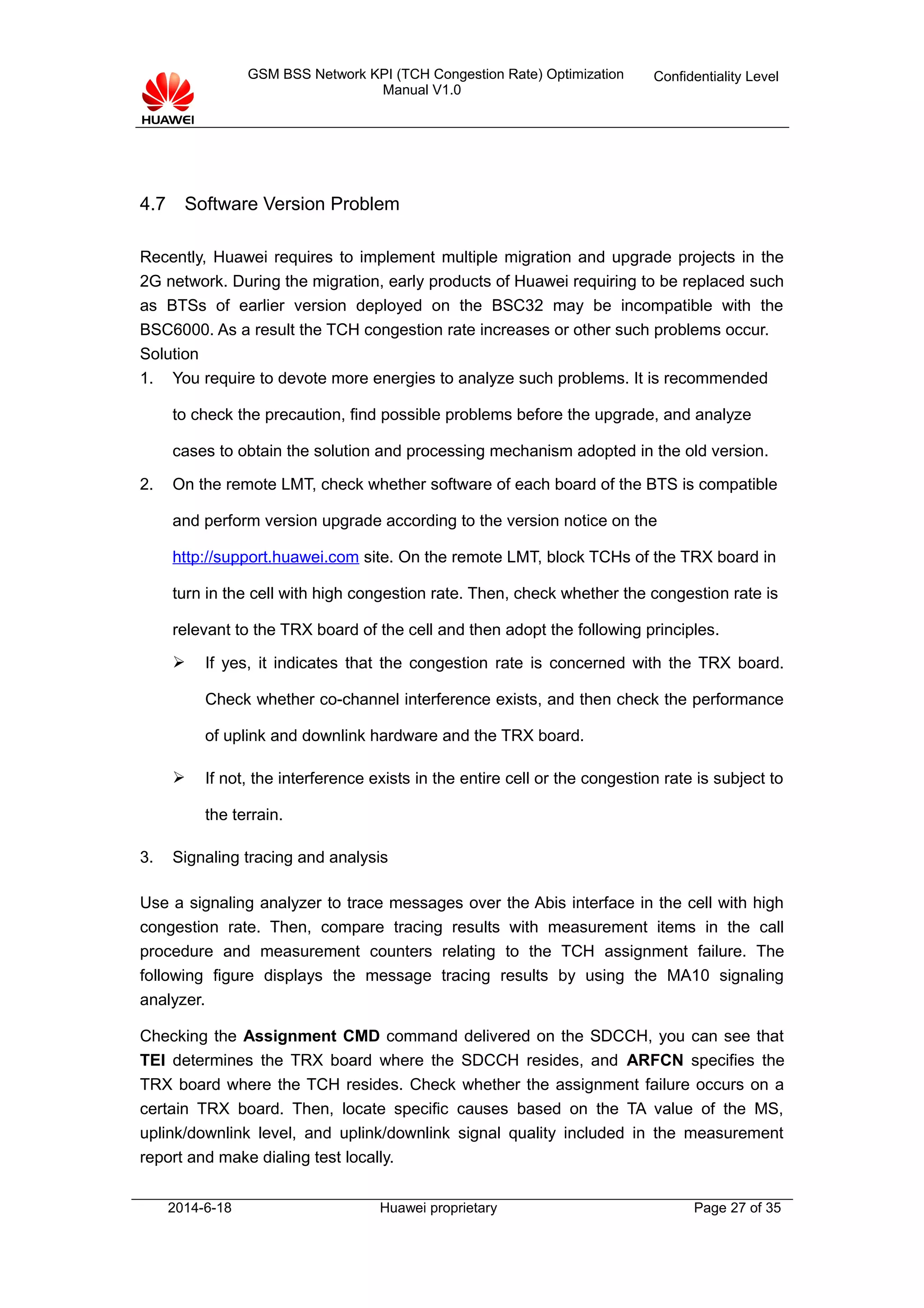 GSM BSS Network KPI (TCH Congestion Rate) Optimization
Manual V1.0
Confidentiality Level
4.7 Software Version Problem
Recently, Huawei requires to implement multiple migration and upgrade projects in the
2G network. During the migration, early products of Huawei requiring to be replaced such
as BTSs of earlier version deployed on the BSC32 may be incompatible with the
BSC6000. As a result the TCH congestion rate increases or other such problems occur.
Solution
1. You require to devote more energies to analyze such problems. It is recommended
to check the precaution, find possible problems before the upgrade, and analyze
cases to obtain the solution and processing mechanism adopted in the old version.
2. On the remote LMT, check whether software of each board of the BTS is compatible
and perform version upgrade according to the version notice on the
http://support.huawei.com site. On the remote LMT, block TCHs of the TRX board in
turn in the cell with high congestion rate. Then, check whether the congestion rate is
relevant to the TRX board of the cell and then adopt the following principles.
 If yes, it indicates that the congestion rate is concerned with the TRX board.
Check whether co-channel interference exists, and then check the performance
of uplink and downlink hardware and the TRX board.
 If not, the interference exists in the entire cell or the congestion rate is subject to
the terrain.
3. Signaling tracing and analysis
Use a signaling analyzer to trace messages over the Abis interface in the cell with high
congestion rate. Then, compare tracing results with measurement items in the call
procedure and measurement counters relating to the TCH assignment failure. The
following figure displays the message tracing results by using the MA10 signaling
analyzer.
Checking the Assignment CMD command delivered on the SDCCH, you can see that
TEI determines the TRX board where the SDCCH resides, and ARFCN specifies the
TRX board where the TCH resides. Check whether the assignment failure occurs on a
certain TRX board. Then, locate specific causes based on the TA value of the MS,
uplink/downlink level, and uplink/downlink signal quality included in the measurement
report and make dialing test locally.
2014-6-18 Huawei proprietary Page 27 of 35
 