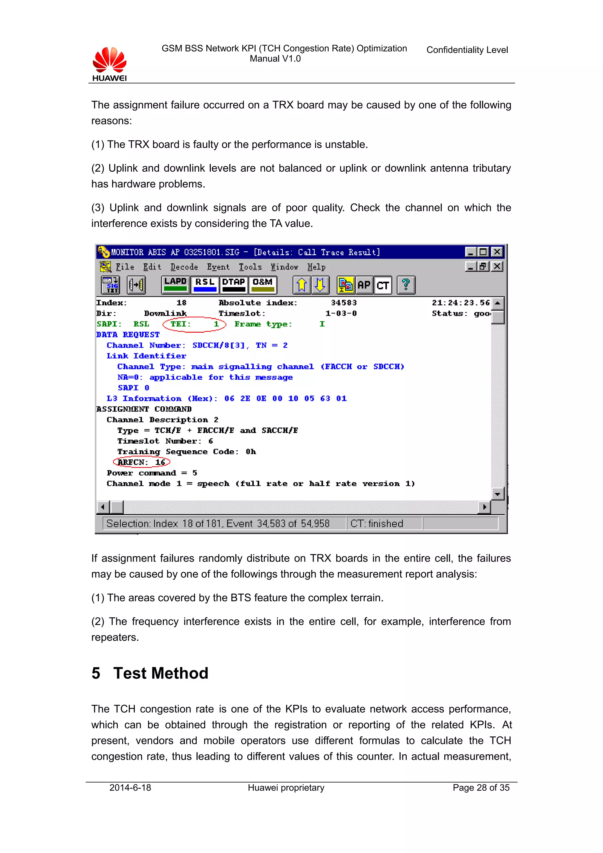 GSM BSS Network KPI (TCH Congestion Rate) Optimization
Manual V1.0
Confidentiality Level
The assignment failure occurred on a TRX board may be caused by one of the following
reasons:
(1) The TRX board is faulty or the performance is unstable.
(2) Uplink and downlink levels are not balanced or uplink or downlink antenna tributary
has hardware problems.
(3) Uplink and downlink signals are of poor quality. Check the channel on which the
interference exists by considering the TA value.
If assignment failures randomly distribute on TRX boards in the entire cell, the failures
may be caused by one of the followings through the measurement report analysis:
(1) The areas covered by the BTS feature the complex terrain.
(2) The frequency interference exists in the entire cell, for example, interference from
repeaters.
5 Test Method
The TCH congestion rate is one of the KPIs to evaluate network access performance,
which can be obtained through the registration or reporting of the related KPIs. At
present, vendors and mobile operators use different formulas to calculate the TCH
congestion rate, thus leading to different values of this counter. In actual measurement,
2014-6-18 Huawei proprietary Page 28 of 35
 