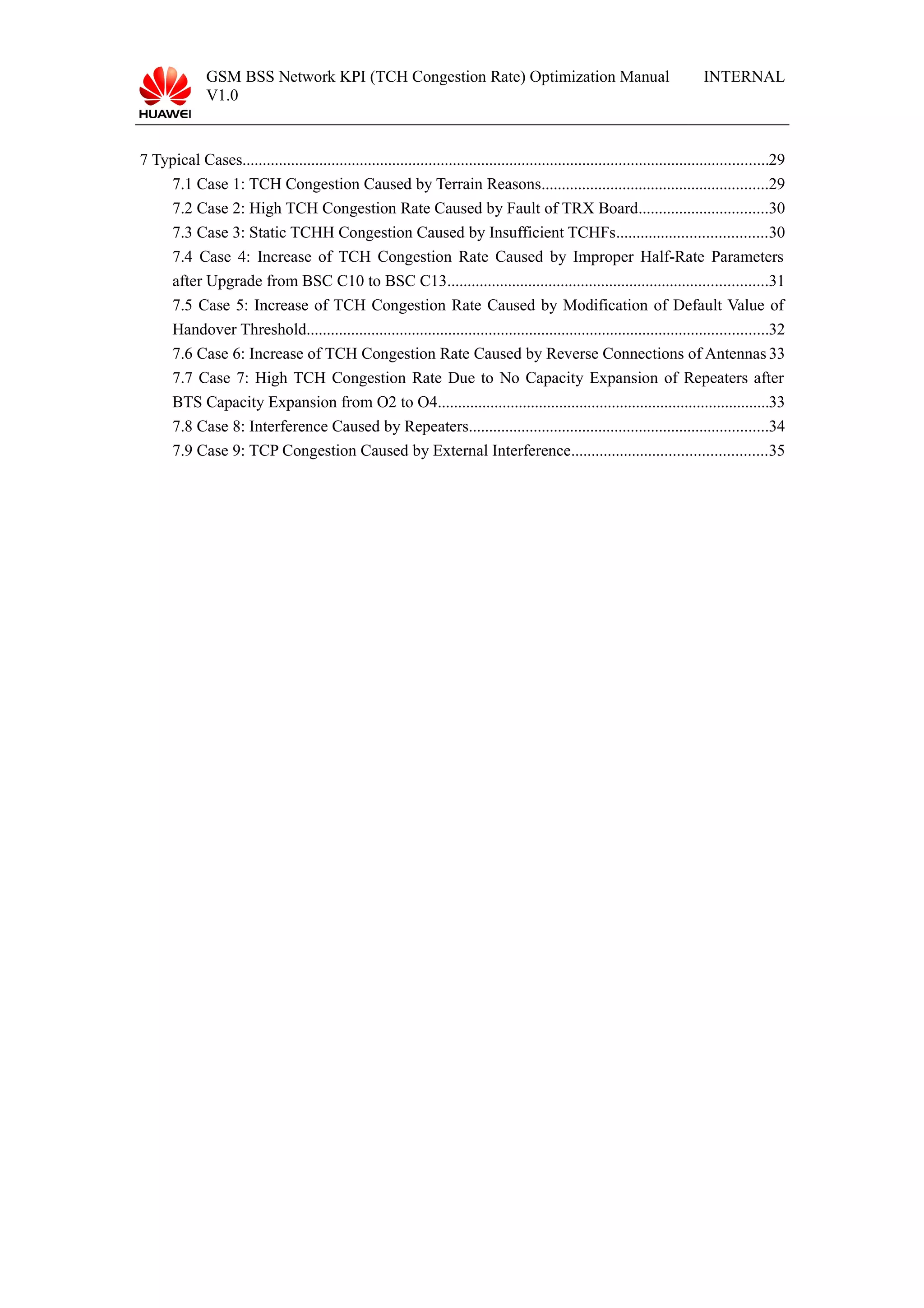 GSM BSS Network KPI (TCH Congestion Rate) Optimization Manual
V1.0
INTERNAL
7 Typical Cases..................................................................................................................................29
7.1 Case 1: TCH Congestion Caused by Terrain Reasons........................................................29
7.2 Case 2: High TCH Congestion Rate Caused by Fault of TRX Board................................30
7.3 Case 3: Static TCHH Congestion Caused by Insufficient TCHFs.....................................30
7.4 Case 4: Increase of TCH Congestion Rate Caused by Improper Half-Rate Parameters
after Upgrade from BSC C10 to BSC C13...............................................................................31
7.5 Case 5: Increase of TCH Congestion Rate Caused by Modification of Default Value of
Handover Threshold..................................................................................................................32
7.6 Case 6: Increase of TCH Congestion Rate Caused by Reverse Connections of Antennas33
7.7 Case 7: High TCH Congestion Rate Due to No Capacity Expansion of Repeaters after
BTS Capacity Expansion from O2 to O4..................................................................................33
7.8 Case 8: Interference Caused by Repeaters..........................................................................34
7.9 Case 9: TCP Congestion Caused by External Interference................................................35
 
