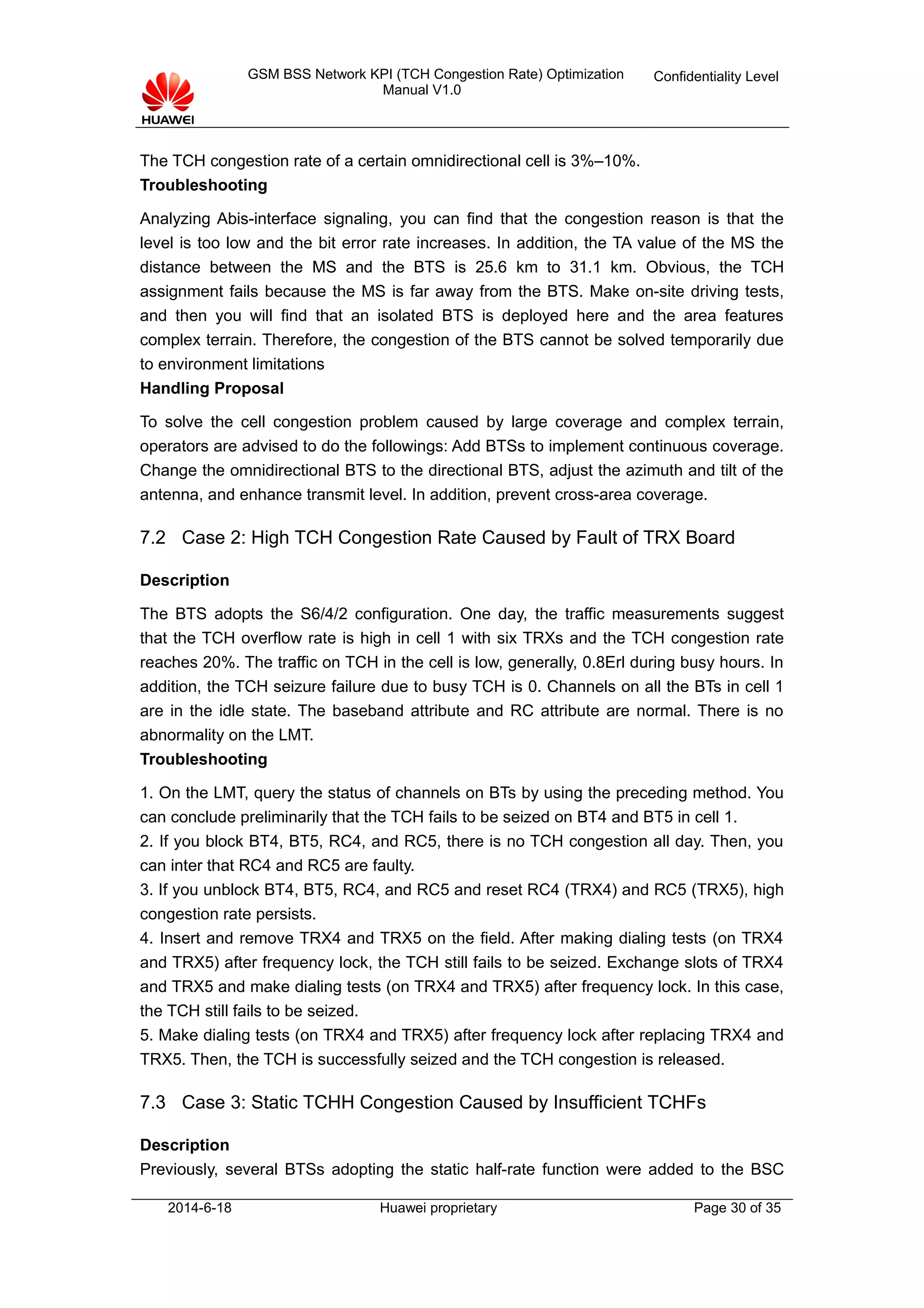 GSM BSS Network KPI (TCH Congestion Rate) Optimization
Manual V1.0
Confidentiality Level
The TCH congestion rate of a certain omnidirectional cell is 3%–10%.
Troubleshooting
Analyzing Abis-interface signaling, you can find that the congestion reason is that the
level is too low and the bit error rate increases. In addition, the TA value of the MS the
distance between the MS and the BTS is 25.6 km to 31.1 km. Obvious, the TCH
assignment fails because the MS is far away from the BTS. Make on-site driving tests,
and then you will find that an isolated BTS is deployed here and the area features
complex terrain. Therefore, the congestion of the BTS cannot be solved temporarily due
to environment limitations
Handling Proposal
To solve the cell congestion problem caused by large coverage and complex terrain,
operators are advised to do the followings: Add BTSs to implement continuous coverage.
Change the omnidirectional BTS to the directional BTS, adjust the azimuth and tilt of the
antenna, and enhance transmit level. In addition, prevent cross-area coverage.
7.2 Case 2: High TCH Congestion Rate Caused by Fault of TRX Board
Description
The BTS adopts the S6/4/2 configuration. One day, the traffic measurements suggest
that the TCH overflow rate is high in cell 1 with six TRXs and the TCH congestion rate
reaches 20%. The traffic on TCH in the cell is low, generally, 0.8Erl during busy hours. In
addition, the TCH seizure failure due to busy TCH is 0. Channels on all the BTs in cell 1
are in the idle state. The baseband attribute and RC attribute are normal. There is no
abnormality on the LMT.
Troubleshooting
1. On the LMT, query the status of channels on BTs by using the preceding method. You
can conclude preliminarily that the TCH fails to be seized on BT4 and BT5 in cell 1.
2. If you block BT4, BT5, RC4, and RC5, there is no TCH congestion all day. Then, you
can inter that RC4 and RC5 are faulty.
3. If you unblock BT4, BT5, RC4, and RC5 and reset RC4 (TRX4) and RC5 (TRX5), high
congestion rate persists.
4. Insert and remove TRX4 and TRX5 on the field. After making dialing tests (on TRX4
and TRX5) after frequency lock, the TCH still fails to be seized. Exchange slots of TRX4
and TRX5 and make dialing tests (on TRX4 and TRX5) after frequency lock. In this case,
the TCH still fails to be seized.
5. Make dialing tests (on TRX4 and TRX5) after frequency lock after replacing TRX4 and
TRX5. Then, the TCH is successfully seized and the TCH congestion is released.
7.3 Case 3: Static TCHH Congestion Caused by Insufficient TCHFs
Description
Previously, several BTSs adopting the static half-rate function were added to the BSC
2014-6-18 Huawei proprietary Page 30 of 35
 