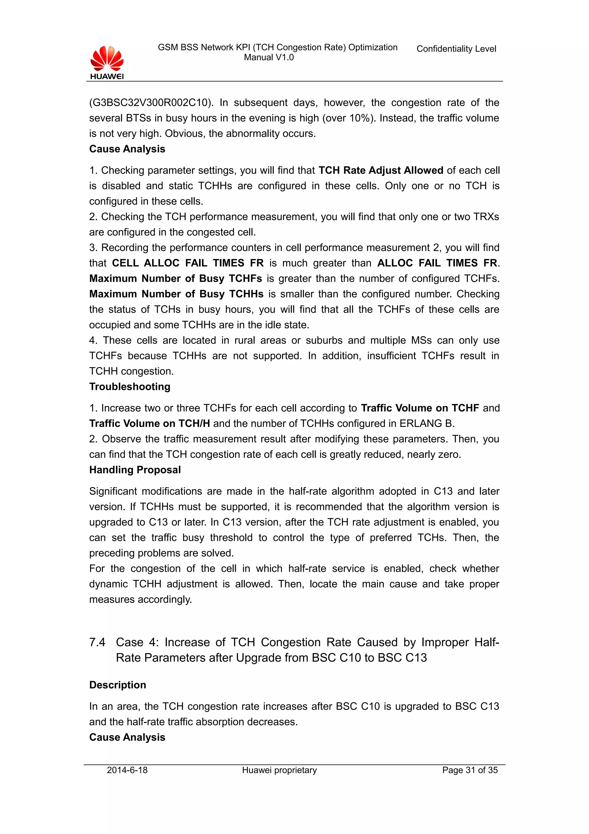 GSM BSS Network KPI (TCH Congestion Rate) Optimization
Manual V1.0
Confidentiality Level
(G3BSC32V300R002C10). In subsequent days, however, the congestion rate of the
several BTSs in busy hours in the evening is high (over 10%). Instead, the traffic volume
is not very high. Obvious, the abnormality occurs.
Cause Analysis
1. Checking parameter settings, you will find that TCH Rate Adjust Allowed of each cell
is disabled and static TCHHs are configured in these cells. Only one or no TCH is
configured in these cells.
2. Checking the TCH performance measurement, you will find that only one or two TRXs
are configured in the congested cell.
3. Recording the performance counters in cell performance measurement 2, you will find
that CELL ALLOC FAIL TIMES FR is much greater than ALLOC FAIL TIMES FR.
Maximum Number of Busy TCHFs is greater than the number of configured TCHFs.
Maximum Number of Busy TCHHs is smaller than the configured number. Checking
the status of TCHs in busy hours, you will find that all the TCHFs of these cells are
occupied and some TCHHs are in the idle state.
4. These cells are located in rural areas or suburbs and multiple MSs can only use
TCHFs because TCHHs are not supported. In addition, insufficient TCHFs result in
TCHH congestion.
Troubleshooting
1. Increase two or three TCHFs for each cell according to Traffic Volume on TCHF and
Traffic Volume on TCH/H and the number of TCHHs configured in ERLANG B.
2. Observe the traffic measurement result after modifying these parameters. Then, you
can find that the TCH congestion rate of each cell is greatly reduced, nearly zero.
Handling Proposal
Significant modifications are made in the half-rate algorithm adopted in C13 and later
version. If TCHHs must be supported, it is recommended that the algorithm version is
upgraded to C13 or later. In C13 version, after the TCH rate adjustment is enabled, you
can set the traffic busy threshold to control the type of preferred TCHs. Then, the
preceding problems are solved.
For the congestion of the cell in which half-rate service is enabled, check whether
dynamic TCHH adjustment is allowed. Then, locate the main cause and take proper
measures accordingly.
7.4 Case 4: Increase of TCH Congestion Rate Caused by Improper Half-
Rate Parameters after Upgrade from BSC C10 to BSC C13
Description
In an area, the TCH congestion rate increases after BSC C10 is upgraded to BSC C13
and the half-rate traffic absorption decreases.
Cause Analysis
2014-6-18 Huawei proprietary Page 31 of 35
 