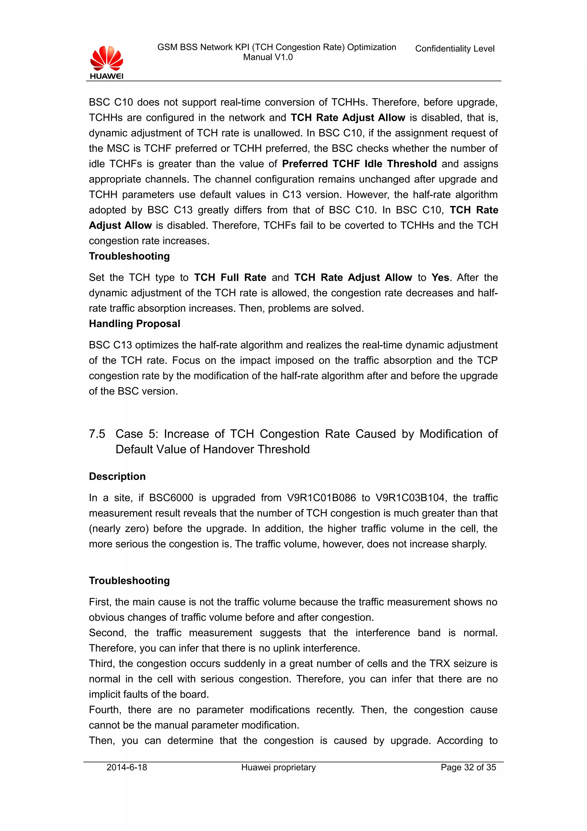 GSM BSS Network KPI (TCH Congestion Rate) Optimization
Manual V1.0
Confidentiality Level
BSC C10 does not support real-time conversion of TCHHs. Therefore, before upgrade,
TCHHs are configured in the network and TCH Rate Adjust Allow is disabled, that is,
dynamic adjustment of TCH rate is unallowed. In BSC C10, if the assignment request of
the MSC is TCHF preferred or TCHH preferred, the BSC checks whether the number of
idle TCHFs is greater than the value of Preferred TCHF Idle Threshold and assigns
appropriate channels. The channel configuration remains unchanged after upgrade and
TCHH parameters use default values in C13 version. However, the half-rate algorithm
adopted by BSC C13 greatly differs from that of BSC C10. In BSC C10, TCH Rate
Adjust Allow is disabled. Therefore, TCHFs fail to be coverted to TCHHs and the TCH
congestion rate increases.
Troubleshooting
Set the TCH type to TCH Full Rate and TCH Rate Adjust Allow to Yes. After the
dynamic adjustment of the TCH rate is allowed, the congestion rate decreases and half-
rate traffic absorption increases. Then, problems are solved.
Handling Proposal
BSC C13 optimizes the half-rate algorithm and realizes the real-time dynamic adjustment
of the TCH rate. Focus on the impact imposed on the traffic absorption and the TCP
congestion rate by the modification of the half-rate algorithm after and before the upgrade
of the BSC version.
7.5 Case 5: Increase of TCH Congestion Rate Caused by Modification of
Default Value of Handover Threshold
Description
In a site, if BSC6000 is upgraded from V9R1C01B086 to V9R1C03B104, the traffic
measurement result reveals that the number of TCH congestion is much greater than that
(nearly zero) before the upgrade. In addition, the higher traffic volume in the cell, the
more serious the congestion is. The traffic volume, however, does not increase sharply.
Troubleshooting
First, the main cause is not the traffic volume because the traffic measurement shows no
obvious changes of traffic volume before and after congestion.
Second, the traffic measurement suggests that the interference band is normal.
Therefore, you can infer that there is no uplink interference.
Third, the congestion occurs suddenly in a great number of cells and the TRX seizure is
normal in the cell with serious congestion. Therefore, you can infer that there are no
implicit faults of the board.
Fourth, there are no parameter modifications recently. Then, the congestion cause
cannot be the manual parameter modification.
Then, you can determine that the congestion is caused by upgrade. According to
2014-6-18 Huawei proprietary Page 32 of 35
 