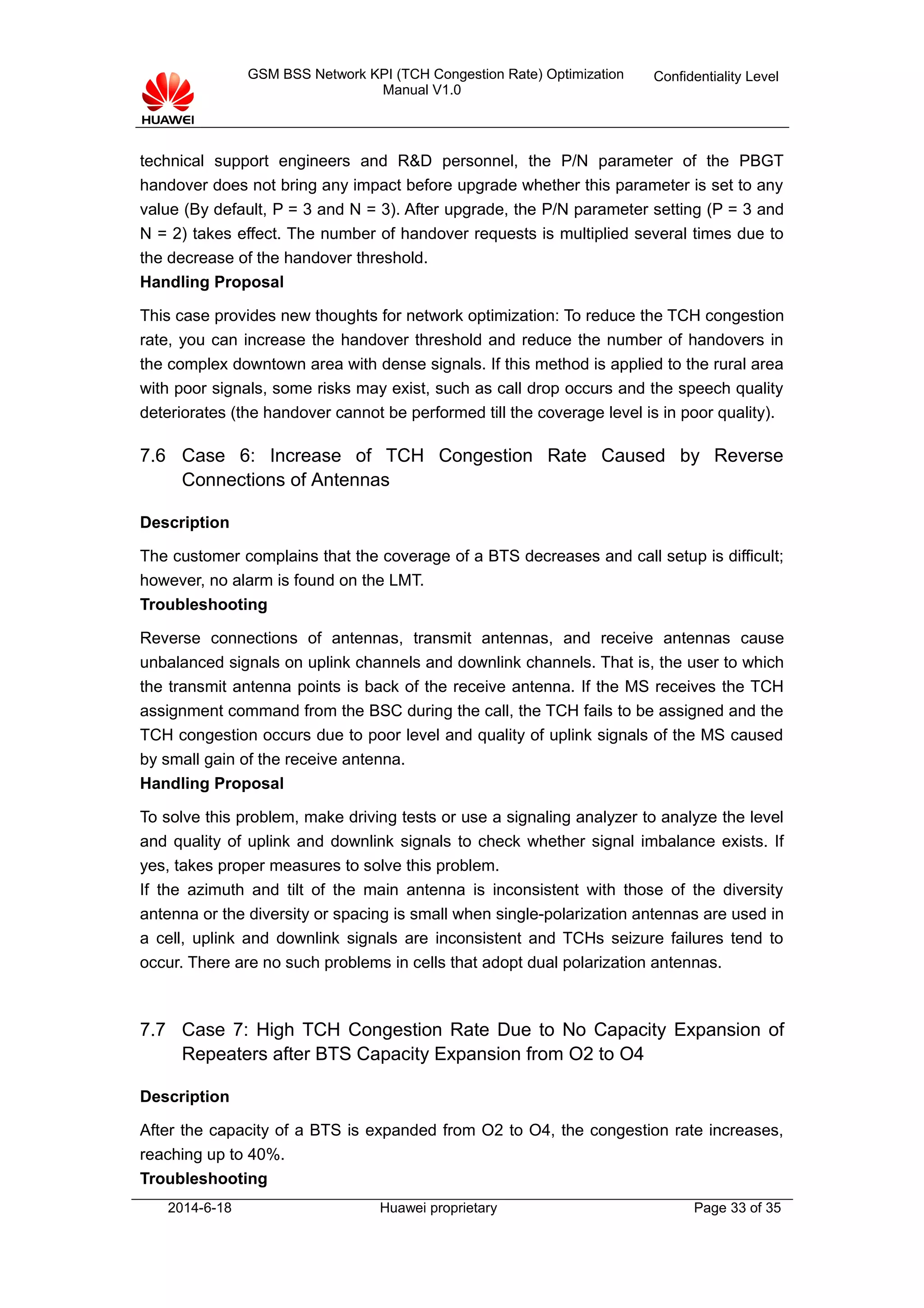 GSM BSS Network KPI (TCH Congestion Rate) Optimization
Manual V1.0
Confidentiality Level
technical support engineers and R&D personnel, the P/N parameter of the PBGT
handover does not bring any impact before upgrade whether this parameter is set to any
value (By default, P = 3 and N = 3). After upgrade, the P/N parameter setting (P = 3 and
N = 2) takes effect. The number of handover requests is multiplied several times due to
the decrease of the handover threshold.
Handling Proposal
This case provides new thoughts for network optimization: To reduce the TCH congestion
rate, you can increase the handover threshold and reduce the number of handovers in
the complex downtown area with dense signals. If this method is applied to the rural area
with poor signals, some risks may exist, such as call drop occurs and the speech quality
deteriorates (the handover cannot be performed till the coverage level is in poor quality).
7.6 Case 6: Increase of TCH Congestion Rate Caused by Reverse
Connections of Antennas
Description
The customer complains that the coverage of a BTS decreases and call setup is difficult;
however, no alarm is found on the LMT.
Troubleshooting
Reverse connections of antennas, transmit antennas, and receive antennas cause
unbalanced signals on uplink channels and downlink channels. That is, the user to which
the transmit antenna points is back of the receive antenna. If the MS receives the TCH
assignment command from the BSC during the call, the TCH fails to be assigned and the
TCH congestion occurs due to poor level and quality of uplink signals of the MS caused
by small gain of the receive antenna.
Handling Proposal
To solve this problem, make driving tests or use a signaling analyzer to analyze the level
and quality of uplink and downlink signals to check whether signal imbalance exists. If
yes, takes proper measures to solve this problem.
If the azimuth and tilt of the main antenna is inconsistent with those of the diversity
antenna or the diversity or spacing is small when single-polarization antennas are used in
a cell, uplink and downlink signals are inconsistent and TCHs seizure failures tend to
occur. There are no such problems in cells that adopt dual polarization antennas.
7.7 Case 7: High TCH Congestion Rate Due to No Capacity Expansion of
Repeaters after BTS Capacity Expansion from O2 to O4
Description
After the capacity of a BTS is expanded from O2 to O4, the congestion rate increases,
reaching up to 40%.
Troubleshooting
2014-6-18 Huawei proprietary Page 33 of 35
 