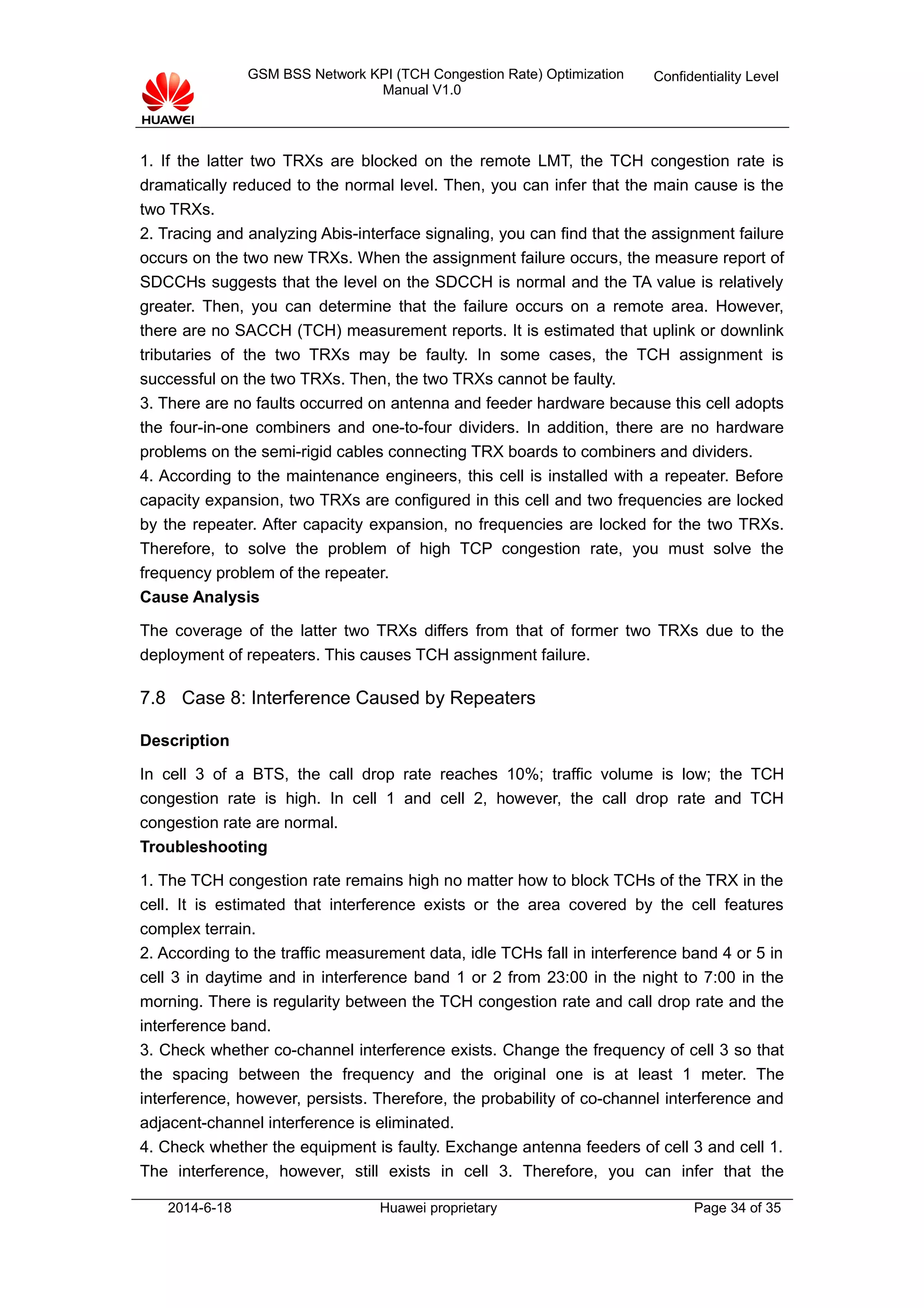 GSM BSS Network KPI (TCH Congestion Rate) Optimization
Manual V1.0
Confidentiality Level
1. If the latter two TRXs are blocked on the remote LMT, the TCH congestion rate is
dramatically reduced to the normal level. Then, you can infer that the main cause is the
two TRXs.
2. Tracing and analyzing Abis-interface signaling, you can find that the assignment failure
occurs on the two new TRXs. When the assignment failure occurs, the measure report of
SDCCHs suggests that the level on the SDCCH is normal and the TA value is relatively
greater. Then, you can determine that the failure occurs on a remote area. However,
there are no SACCH (TCH) measurement reports. It is estimated that uplink or downlink
tributaries of the two TRXs may be faulty. In some cases, the TCH assignment is
successful on the two TRXs. Then, the two TRXs cannot be faulty.
3. There are no faults occurred on antenna and feeder hardware because this cell adopts
the four-in-one combiners and one-to-four dividers. In addition, there are no hardware
problems on the semi-rigid cables connecting TRX boards to combiners and dividers.
4. According to the maintenance engineers, this cell is installed with a repeater. Before
capacity expansion, two TRXs are configured in this cell and two frequencies are locked
by the repeater. After capacity expansion, no frequencies are locked for the two TRXs.
Therefore, to solve the problem of high TCP congestion rate, you must solve the
frequency problem of the repeater.
Cause Analysis
The coverage of the latter two TRXs differs from that of former two TRXs due to the
deployment of repeaters. This causes TCH assignment failure.
7.8 Case 8: Interference Caused by Repeaters
Description
In cell 3 of a BTS, the call drop rate reaches 10%; traffic volume is low; the TCH
congestion rate is high. In cell 1 and cell 2, however, the call drop rate and TCH
congestion rate are normal.
Troubleshooting
1. The TCH congestion rate remains high no matter how to block TCHs of the TRX in the
cell. It is estimated that interference exists or the area covered by the cell features
complex terrain.
2. According to the traffic measurement data, idle TCHs fall in interference band 4 or 5 in
cell 3 in daytime and in interference band 1 or 2 from 23:00 in the night to 7:00 in the
morning. There is regularity between the TCH congestion rate and call drop rate and the
interference band.
3. Check whether co-channel interference exists. Change the frequency of cell 3 so that
the spacing between the frequency and the original one is at least 1 meter. The
interference, however, persists. Therefore, the probability of co-channel interference and
adjacent-channel interference is eliminated.
4. Check whether the equipment is faulty. Exchange antenna feeders of cell 3 and cell 1.
The interference, however, still exists in cell 3. Therefore, you can infer that the
2014-6-18 Huawei proprietary Page 34 of 35
 