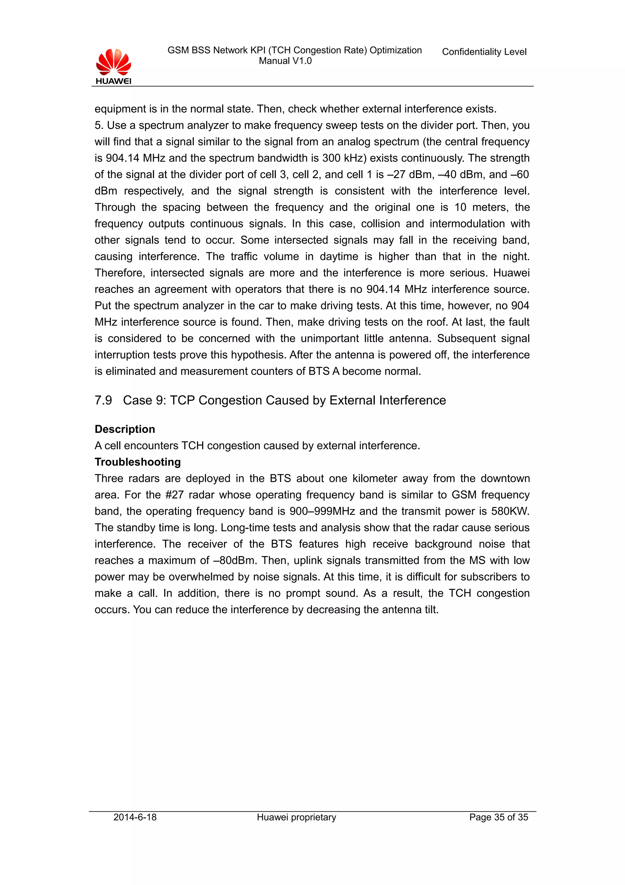 GSM BSS Network KPI (TCH Congestion Rate) Optimization
Manual V1.0
Confidentiality Level
equipment is in the normal state. Then, check whether external interference exists.
5. Use a spectrum analyzer to make frequency sweep tests on the divider port. Then, you
will find that a signal similar to the signal from an analog spectrum (the central frequency
is 904.14 MHz and the spectrum bandwidth is 300 kHz) exists continuously. The strength
of the signal at the divider port of cell 3, cell 2, and cell 1 is –27 dBm, –40 dBm, and –60
dBm respectively, and the signal strength is consistent with the interference level.
Through the spacing between the frequency and the original one is 10 meters, the
frequency outputs continuous signals. In this case, collision and intermodulation with
other signals tend to occur. Some intersected signals may fall in the receiving band,
causing interference. The traffic volume in daytime is higher than that in the night.
Therefore, intersected signals are more and the interference is more serious. Huawei
reaches an agreement with operators that there is no 904.14 MHz interference source.
Put the spectrum analyzer in the car to make driving tests. At this time, however, no 904
MHz interference source is found. Then, make driving tests on the roof. At last, the fault
is considered to be concerned with the unimportant little antenna. Subsequent signal
interruption tests prove this hypothesis. After the antenna is powered off, the interference
is eliminated and measurement counters of BTS A become normal.
7.9 Case 9: TCP Congestion Caused by External Interference
Description
A cell encounters TCH congestion caused by external interference.
Troubleshooting
Three radars are deployed in the BTS about one kilometer away from the downtown
area. For the #27 radar whose operating frequency band is similar to GSM frequency
band, the operating frequency band is 900–999MHz and the transmit power is 580KW.
The standby time is long. Long-time tests and analysis show that the radar cause serious
interference. The receiver of the BTS features high receive background noise that
reaches a maximum of –80dBm. Then, uplink signals transmitted from the MS with low
power may be overwhelmed by noise signals. At this time, it is difficult for subscribers to
make a call. In addition, there is no prompt sound. As a result, the TCH congestion
occurs. You can reduce the interference by decreasing the antenna tilt.
2014-6-18 Huawei proprietary Page 35 of 35
 