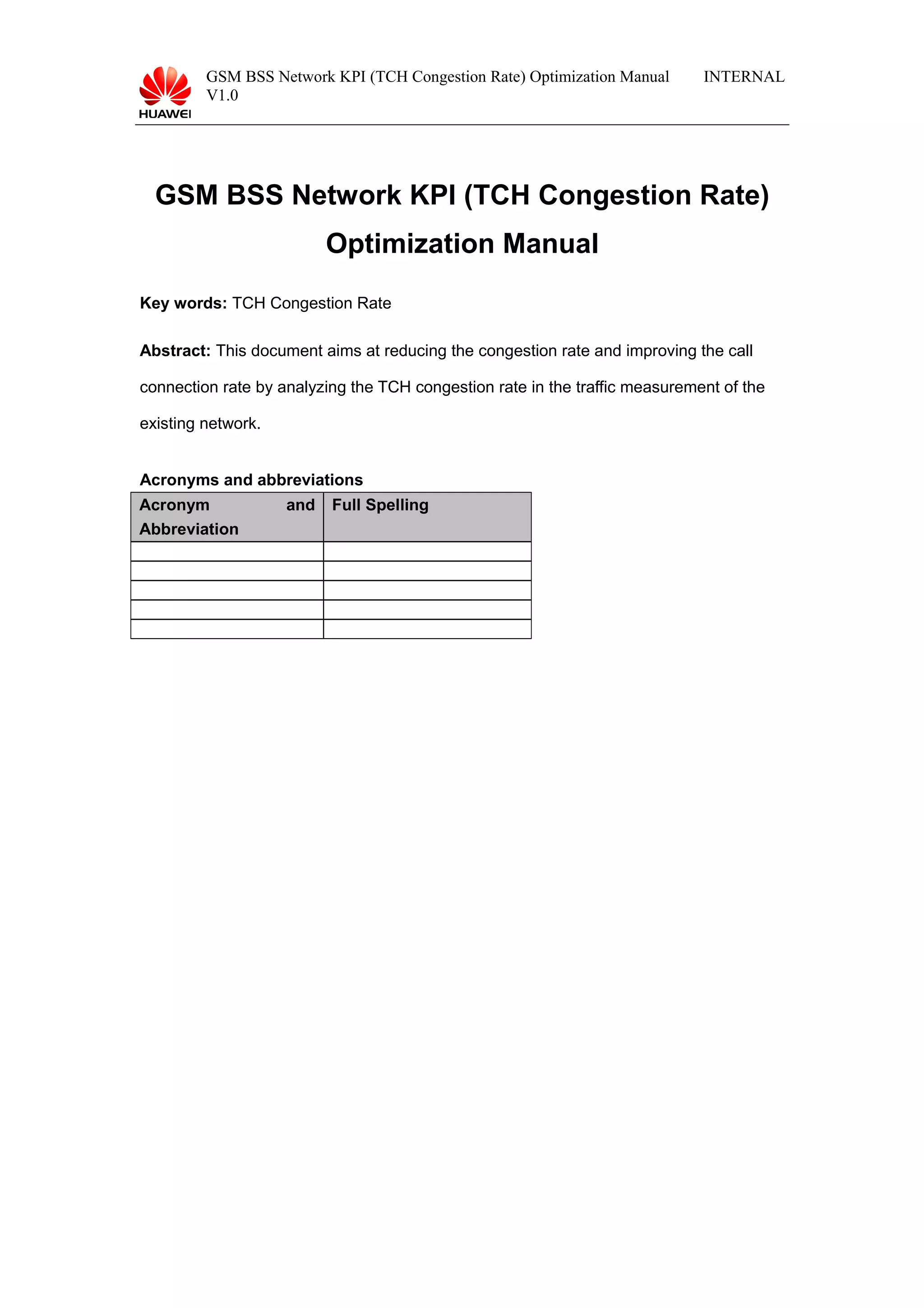 GSM BSS Network KPI (TCH Congestion Rate) Optimization Manual
V1.0
INTERNAL
GSM BSS Network KPI (TCH Congestion Rate)
Optimization Manual
Key words: TCH Congestion Rate
Abstract: This document aims at reducing the congestion rate and improving the call
connection rate by analyzing the TCH congestion rate in the traffic measurement of the
existing network.
Acronyms and abbreviations
Acronym and
Abbreviation
Full Spelling
 