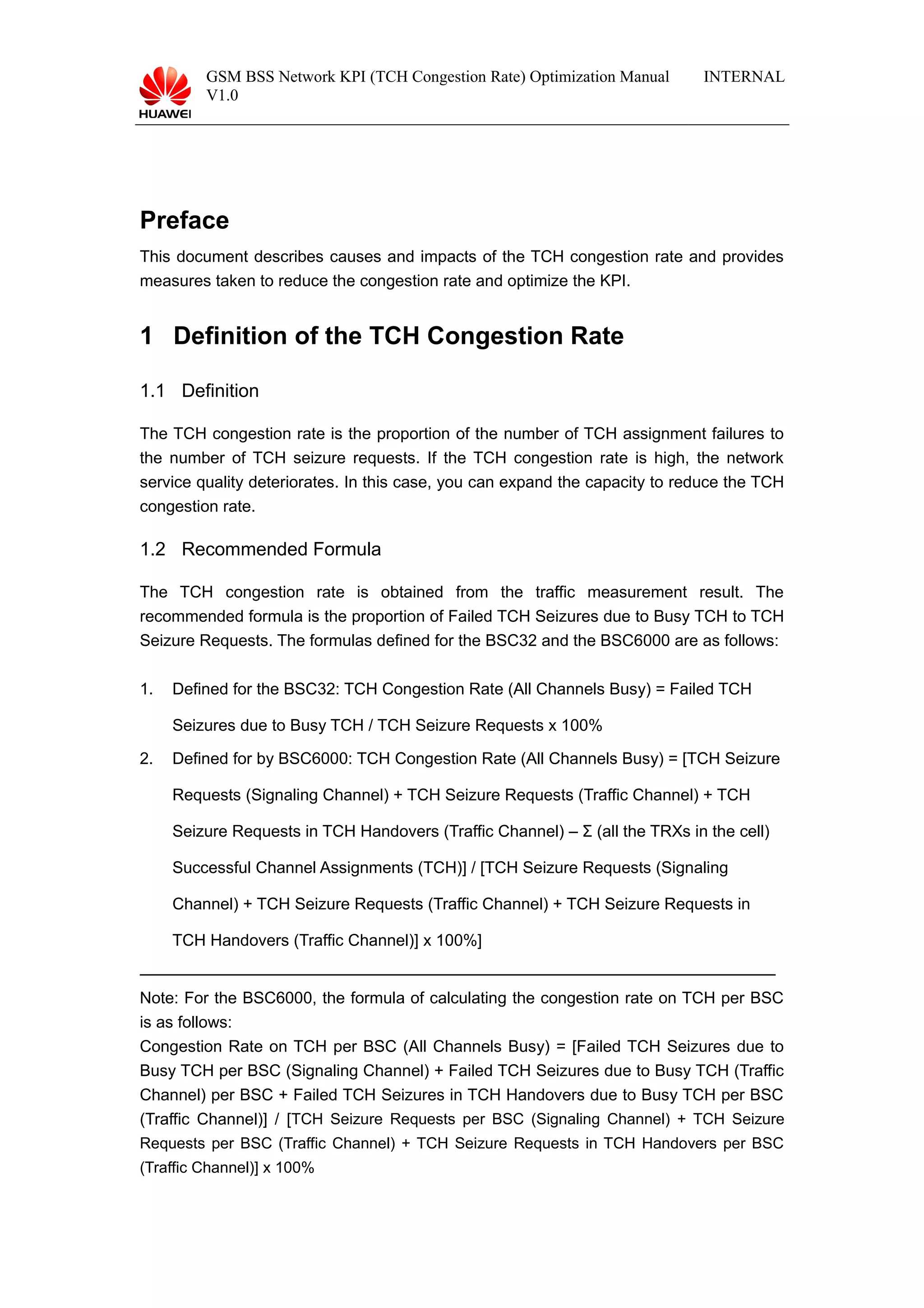 GSM BSS Network KPI (TCH Congestion Rate) Optimization Manual
V1.0
INTERNAL
Preface
This document describes causes and impacts of the TCH congestion rate and provides
measures taken to reduce the congestion rate and optimize the KPI.
1 Definition of the TCH Congestion Rate
1.1 Definition
The TCH congestion rate is the proportion of the number of TCH assignment failures to
the number of TCH seizure requests. If the TCH congestion rate is high, the network
service quality deteriorates. In this case, you can expand the capacity to reduce the TCH
congestion rate.
1.2 Recommended Formula
The TCH congestion rate is obtained from the traffic measurement result. The
recommended formula is the proportion of Failed TCH Seizures due to Busy TCH to TCH
Seizure Requests. The formulas defined for the BSC32 and the BSC6000 are as follows:
1. Defined for the BSC32: TCH Congestion Rate (All Channels Busy) = Failed TCH
Seizures due to Busy TCH / TCH Seizure Requests x 100%
2. Defined for by BSC6000: TCH Congestion Rate (All Channels Busy) = [TCH Seizure
Requests (Signaling Channel) + TCH Seizure Requests (Traffic Channel) + TCH
Seizure Requests in TCH Handovers (Traffic Channel) – Σ (all the TRXs in the cell)
Successful Channel Assignments (TCH)] / [TCH Seizure Requests (Signaling
Channel) + TCH Seizure Requests (Traffic Channel) + TCH Seizure Requests in
TCH Handovers (Traffic Channel)] x 100%]
———————————————————————————————————————
Note: For the BSC6000, the formula of calculating the congestion rate on TCH per BSC
is as follows:
Congestion Rate on TCH per BSC (All Channels Busy) = [Failed TCH Seizures due to
Busy TCH per BSC (Signaling Channel) + Failed TCH Seizures due to Busy TCH (Traffic
Channel) per BSC + Failed TCH Seizures in TCH Handovers due to Busy TCH per BSC
(Traffic Channel)] / [TCH Seizure Requests per BSC (Signaling Channel) + TCH Seizure
Requests per BSC (Traffic Channel) + TCH Seizure Requests in TCH Handovers per BSC
(Traffic Channel)] x 100%
 