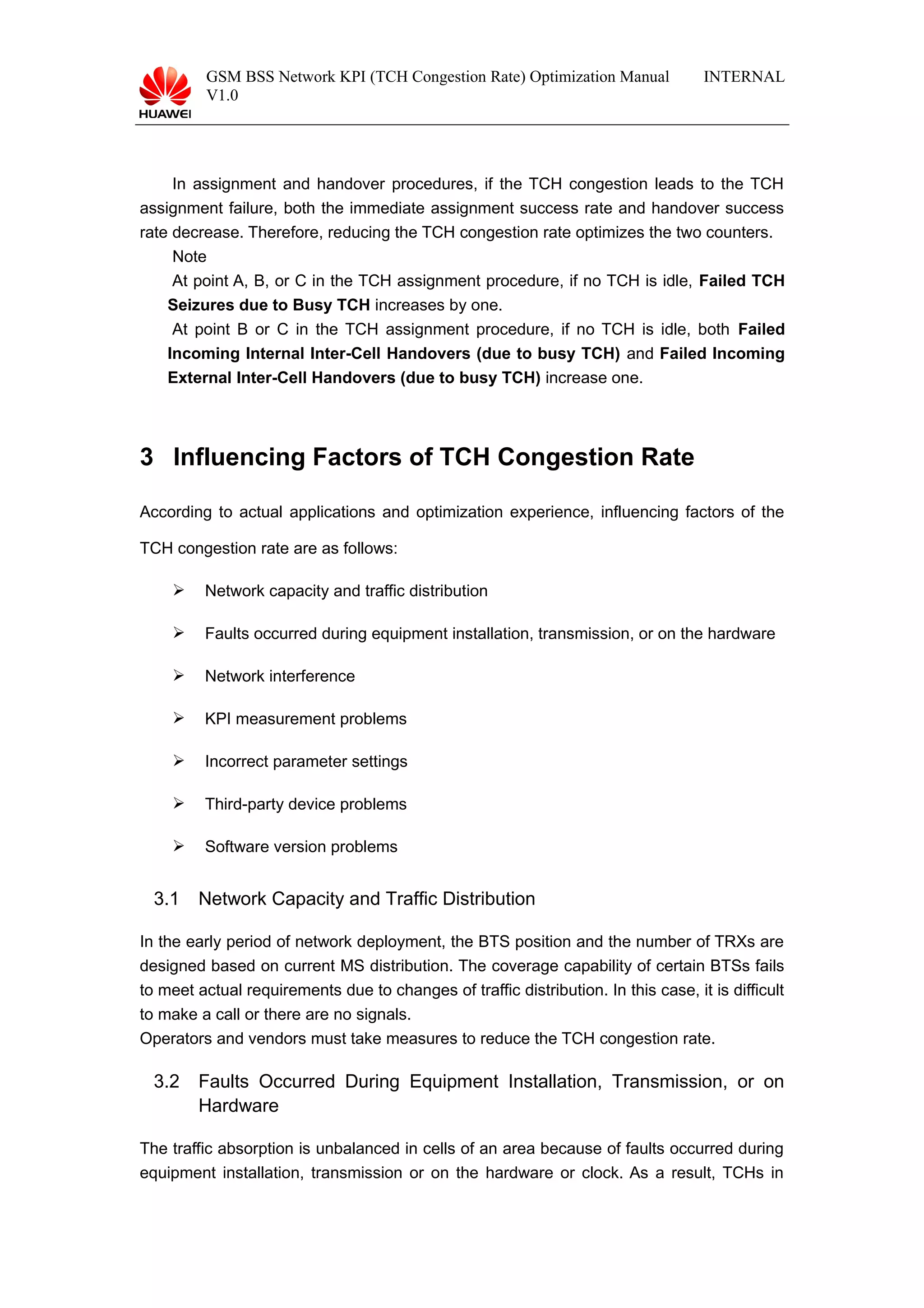 GSM BSS Network KPI (TCH Congestion Rate) Optimization Manual
V1.0
INTERNAL
In assignment and handover procedures, if the TCH congestion leads to the TCH
assignment failure, both the immediate assignment success rate and handover success
rate decrease. Therefore, reducing the TCH congestion rate optimizes the two counters.
Note
At point A, B, or C in the TCH assignment procedure, if no TCH is idle, Failed TCH
Seizures due to Busy TCH increases by one.
At point B or C in the TCH assignment procedure, if no TCH is idle, both Failed
Incoming Internal Inter-Cell Handovers (due to busy TCH) and Failed Incoming
External Inter-Cell Handovers (due to busy TCH) increase one.
3 Influencing Factors of TCH Congestion Rate
According to actual applications and optimization experience, influencing factors of the
TCH congestion rate are as follows:
 Network capacity and traffic distribution
 Faults occurred during equipment installation, transmission, or on the hardware
 Network interference
 KPI measurement problems
 Incorrect parameter settings
 Third-party device problems
 Software version problems
3.1 Network Capacity and Traffic Distribution
In the early period of network deployment, the BTS position and the number of TRXs are
designed based on current MS distribution. The coverage capability of certain BTSs fails
to meet actual requirements due to changes of traffic distribution. In this case, it is difficult
to make a call or there are no signals.
Operators and vendors must take measures to reduce the TCH congestion rate.
3.2 Faults Occurred During Equipment Installation, Transmission, or on
Hardware
The traffic absorption is unbalanced in cells of an area because of faults occurred during
equipment installation, transmission or on the hardware or clock. As a result, TCHs in
 