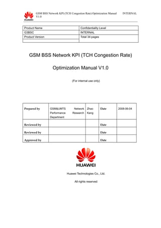 GSM BSS Network KPI (TCH Congestion Rate) Optimization Manual
V1.0
INTERNAL
Product Name Confidentiality Level
G3BSC INTERNAL
Product Version Total 34 pages
GSM BSS Network KPI (TCH Congestion Rate)
Optimization Manual V1.0
(For internal use only)
Prepared by GSM&UMTS Network
Performance Research
Department
Zhao
Kang
Date 2008-06-04
Reviewed by Date
Reviewed by Date
Approved by Date
Huawei Technologies Co., Ltd.
All rights reserved
 