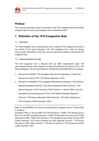 GSM BSS Network KPI (TCH Congestion Rate) Optimization Manual
V1.0
INTERNAL
Preface
This document describes causes and impacts of the TCH congestion rate and provides
measures taken to reduce the congestion rate and optimize the KPI.
1 Definition of the TCH Congestion Rate
1.1 Definition
The TCH congestion rate is the proportion of the number of TCH assignment failures to
the number of TCH seizure requests. If the TCH congestion rate is high, the network
service quality deteriorates. In this case, you can expand the capacity to reduce the TCH
congestion rate.
1.2 Recommended Formula
The TCH congestion rate is obtained from the traffic measurement result. The
recommended formula is the proportion of Failed TCH Seizures due to Busy TCH to TCH
Seizure Requests. The formulas defined for the BSC32 and the BSC6000 are as follows:
1. Defined for the BSC32: TCH Congestion Rate (All Channels Busy) = Failed TCH
Seizures due to Busy TCH / TCH Seizure Requests x 100%
2. Defined for by BSC6000: TCH Congestion Rate (All Channels Busy) = [TCH Seizure
Requests (Signaling Channel) + TCH Seizure Requests (Traffic Channel) + TCH
Seizure Requests in TCH Handovers (Traffic Channel) – Σ (all the TRXs in the cell)
Successful Channel Assignments (TCH)] / [TCH Seizure Requests (Signaling
Channel) + TCH Seizure Requests (Traffic Channel) + TCH Seizure Requests in
TCH Handovers (Traffic Channel)] x 100%]
———————————————————————————————————————
Note: For the BSC6000, the formula of calculating the congestion rate on TCH per BSC
is as follows:
Congestion Rate on TCH per BSC (All Channels Busy) = [Failed TCH Seizures due to
Busy TCH per BSC (Signaling Channel) + Failed TCH Seizures due to Busy TCH (Traffic
Channel) per BSC + Failed TCH Seizures in TCH Handovers due to Busy TCH per BSC
(Traffic Channel)] / [TCH Seizure Requests per BSC (Signaling Channel) + TCH Seizure
Requests per BSC (Traffic Channel) + TCH Seizure Requests in TCH Handovers per BSC
(Traffic Channel)] x 100%
 