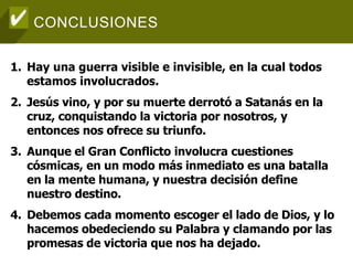 CONCLUSIONES
1. Hay una guerra visible e invisible, en la cual todos
estamos involucrados.
2. Jesús vino, y por su muerte derrotó a Satanás en la
cruz, conquistando la victoria por nosotros, y
entonces nos ofrece su triunfo.
3. Aunque el Gran Conflicto involucra cuestiones
cósmicas, en un modo más inmediato es una batalla
en la mente humana, y nuestra decisión define
nuestro destino.
4. Debemos cada momento escoger el lado de Dios, y lo
hacemos obedeciendo su Palabra y clamando por las
promesas de victoria que nos ha dejado.
 