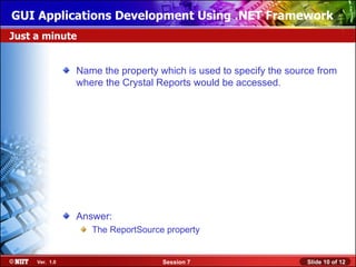 GUI Applications Development Using .NET Framework
Just a minute


                Name the property which is used to specify the source from
                where the Crystal Reports would be accessed.




                Answer:
                   The ReportSource property


     Ver. 1.0                      Session 7                       Slide 10 of 12
 