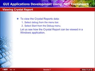 GUI Applications Development Using .NET Framework
Viewing Crystal Report


                To view the Crystal Reports data:
                 1. Select debug from the menu bar.
                 2. Select Start from the Debug menu.
                Let us see how the Crystal Report can be viewed in a
                Windows application.




     Ver. 1.0                       Session 7                      Slide 11 of 12
 
