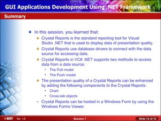 GUI Applications Development Using .NET Framework
Summary


               In this session, you learned that:
                  Crystal Reports is the standard reporting tool for Visual
                  Studio .NET that is used to display data of presentation quality.
                  Crystal Reports use database drivers to connect with the data
                  source for accessing data.
                  Crystal Reports in VC# .NET supports two methods to access
                  data from a data source:
                    •   The Pull model
                    •   The Push model
                  The presentation quality of a Crystal Reports can be enhanced
                  by adding the following components to the Crystal Reports:
                    •   Chart
                    •   Cross-tab objects
                – Crystal Reports can be hosted in a Windows Form by using the
                  Windows Forms Viewer.

    Ver. 1.0                          Session 7                           Slide 12 of 12
 