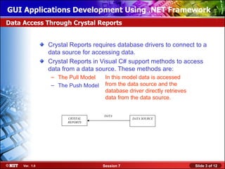 GUI Applications Development Using .NET Framework
Data Access Through Crystal Reports


                Crystal Reports requires database drivers to connect to a
                data source for accessing data.
                Crystal Reports in Visual C# support methods to access
                data from a data source. These methods are:
                 – The Pull Model    In this model data is accessed
                 – The Push Model    from the data source and the
                                     database driver directly retrieves
                                     data from the data source.


                                    DATA
                       CRYSTAL                  DATA SOURCE
                       REPORTS




     Ver. 1.0                       Session 7                             Slide 3 of 12
 