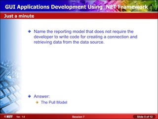 GUI Applications Development Using .NET Framework
Just a minute


                Name the reporting model that does not require the
                developer to write code for creating a connection and
                retrieving data from the data source.




                Answer:
                   The Pull Model


     Ver. 1.0                       Session 7                       Slide 5 of 12
 