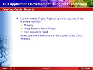 GUI Applications Development Using .NET Framework
Creating Crystal Reports


                You can create Crystal Reports by using any one of the
                following methods:
                   Manually
                   Using Standard Report Wizard
                   From an existing report
                Let us see how the reports can be created using these
                methods.




     Ver. 1.0                      Session 7                       Slide 6 of 12
 