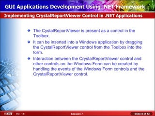 GUI Applications Development Using .NET Framework
Implementing CrystalReportViewer Control in .NET Applications


                The CystalReportViewer is present as a control in the
                Toolbox.
                It can be inserted into a Windows application by dragging
                the CystalReportViewer control from the Toolbox into the
                form.
                Interaction between the CrystalReportViewer control and
                other controls on the Windows Form can be created by
                handling the events of the Windows Form controls and the
                CrystalReportViewer control.




     Ver. 1.0                      Session 7                       Slide 8 of 12
 