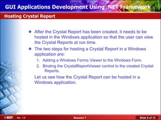GUI Applications Development Using .NET Framework
Hosting Crystal Report


                After the Crystal Report has been created, it needs to be
                hosted in the Windows application so that the user can view
                the Crystal Reports at run time.
                The two steps for hosting a Crystal Report in a Windows
                application are:
                 1. Adding a Windows Forms Viewer to the Windows Form.
                 2. Binding the CrystalReportViewer control to the created Crystal
                     Reports.
                Let us see how the Crystal Report can be hosted in a
                Windows application.




     Ver. 1.0                        Session 7                            Slide 9 of 12
 