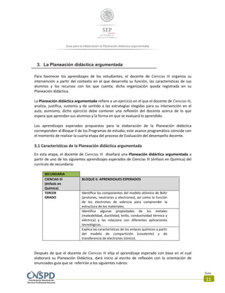 Guía
11
Guía para la elaboración la Planeación didáctica argumentada
3. La Planeación didáctica argumentada
Para favorecer los aprendizajes de los estudiantes, el docente de Ciencias III organiza su
intervención a partir del contexto en el que desarrolla su función, las características de sus
alumnos y los recursos con los que cuenta; dicha organización queda registrada en su
Planeación didáctica.
La Planeación didáctica argumentada refiere a un ejercicio en el que el docente de Ciencias III,
analiza, justifica, sustenta y da sentido a las estrategias elegidas para su intervención en el
aula; asimismo, dicho ejercicio debe contener una reflexión del docente acerca de lo que
espera que aprendan sus alumnos y la forma en que se evaluará lo aprendido.
Los aprendizajes esperados propuestos para la elaboración de la Planeación didáctica
corresponden al Bloque II de los Programas de estudio; este avance programático coincide con
el momento de realizar la cuarta etapa del proceso de Evaluación del desempeño docente.
3.1 Características de la Planeación didáctica argumentada
En esta etapa, el docente de Ciencias III diseñará una Planeación didáctica argumentada a
partir de uno de los siguientes aprendizajes esperados de Ciencias III (énfasis en Química) del
currículo de secundaria:
SECUNDARIA
CIENCIAS III
(énfasis en
Química)
BLOQUE II. APRENDIZAJES ESPERADOS
TERCER
GRADO
Identifica los componentes del modelo atómico de Bohr
(protones, neutrones y electrones), así como la función
de los electrones de valencia para comprender la
estructura de los materiales.
Identifica algunas propiedades de los metales
(maleabilidad, ductilidad, brillo, conductividad térmica y
eléctrica) y las relaciona con diferentes aplicaciones
tecnológicas.
Explica las características de los enlaces químicos a partir
del modelo de compartición (covalente) y de
transferencia de electrones (iónico).
Después de que el docente de Ciencias III elija el aprendizaje esperado con base en el cual
elaborará su Planeación Didáctica, dará inicio al escrito de reflexión con la orientación de
enunciados guía que se referirán a los siguientes rubros:
 