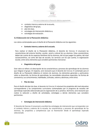 Guía
12
Guía para la elaboración la Planeación didáctica argumentada
 contexto interno y externo de la escuela,
 diagnóstico del grupo,
 plan de clase,
 estrategias de intervención didáctica y
 estrategias de evaluación.
3.2 Elaboración de la Planeación didáctica
Los rubros contemplados para el diseño de la Planeación didáctica son los siguientes:
 Contexto interno y externo de la escuela.
Para realizar el diseño de la Planeación didáctica, el docente de Ciencias III enunciará las
características del entorno familiar, escolar, social y cultural de sus alumnos. Estas características
deben dar cuenta de los aspectos familiares de los alumnos, del rol que juegan los padres, del nivel
socioeconómico, así como del tipo de escuela, los servicios con los que cuenta, la organización
escolar, entre otros elementos que considere pertinentes mencionar.
 Diagnóstico del grupo
Este rubro se refiere a la descripción de las características y procesos de aprendizaje de los alumnos
que integran el grupo. Al respecto, será necesario que el docente de Ciencias III contemple para el
diseño de su Planeación didáctica el número de alumnos, los elementos generales y particulares
sobre su desarrollo, las formas de aprendizaje, las necesidades educativas especiales, las formas de
convivencia, sus conocimientos, habilidades, actitudes, valores y destrezas, entre otros.
 Plan de clase
Para el diseño del plan de clase, el docente de Ciencias III retomará los propósitos del nivel educativo
correspondiente y los componentes curriculares contemplados por el programa de estudios del
aprendizaje esperado seleccionado para la organización de su práctica. Asimismo, será necesario que
realice la selección y diseño de actividades, estrategias y demás elementos que considere
pertinentes.
 Estrategias de intervención didáctica
El docente de Ciencias III enunciará y escribirá las estrategias de intervención que correspondan con
el contexto interno y externo de la escuela, las características y procesos de aprendizaje de los
alumnos, los propósitos y competencias que se favorecerán desde el aprendizaje esperado
seleccionado.
 