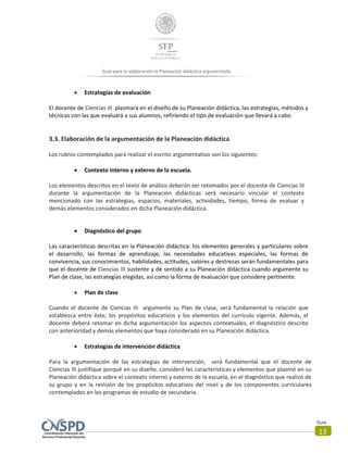 Guía
13
Guía para la elaboración la Planeación didáctica argumentada
 Estrategias de evaluación
El docente de Ciencias III plasmará en el diseño de su Planeación didáctica, las estrategias, métodos y
técnicas con las que evaluará a sus alumnos, refiriendo el tipo de evaluación que llevará a cabo.
3.3. Elaboración de la argumentación de la Planeación didáctica
Los rubros contemplados para realizar el escrito argumentativo son los siguientes:
 Contexto interno y externo de la escuela.
Los elementos descritos en el texto de análisis deberán ser retomados por el docente de Ciencias III
durante la argumentación de la Planeación didácticas será necesario vincular el contexto
mencionado con las estrategias, espacios, materiales, actividades, tiempo, forma de evaluar y
demás elementos considerados en dicha Planeación didáctica.
 Diagnóstico del grupo
Las características descritas en la Planeación didáctica: los elementos generales y particulares sobre
el desarrollo, las formas de aprendizaje, las necesidades educativas especiales, las formas de
convivencia, sus conocimientos, habilidades, actitudes, valores y destrezas serán fundamentales para
que el docente de Ciencias III sustente y dé sentido a su Planeación didáctica cuando argumente su
Plan de clase, las estrategias elegidas, así como la forma de evaluación que considere pertinente.
 Plan de clase
Cuando el docente de Ciencias III argumente su Plan de clase, será fundamental la relación que
establezca entre éste, los propósitos educativos y los elementos del currículo vigente. Además, el
docente deberá retomar en dicha argumentación los aspectos contextuales, el diagnóstico descrito
con anterioridad y demás elementos que haya considerado en su Planeación didáctica.
 Estrategias de intervención didáctica
Para la argumentación de las estrategias de intervención, será fundamental que el docente de
Ciencias III justifique porqué en su diseño, consideró las características y elementos que plasmó en su
Planeación didáctica sobre el contexto interno y externo de la escuela, en el diagnóstico que realizó de
su grupo y en la revisión de los propósitos educativos del nivel y de los componentes curriculares
contemplados en los programas de estudio de secundaria.
 
