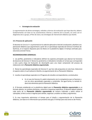 Guía
14
Guía para la elaboración la Planeación didáctica argumentada
 Estrategias de evaluación
La argumentación de dichas estrategias, métodos y técnicas de evaluación que haya descrito, deberá
fundamentarlas con base en las características internas y externas de la escuela, así como con el
diagnóstico de su grupo, el Plan de clase y las estrategias de intervención didáctica que diseñó.
3.4. Proceso de aplicación
El docente de Ciencias III se presentará en la sede de aplicación el día de la evaluación y diseñará una
planeación didáctica que argumentará a partir de un aprendizaje esperado de Ciencias III (énfasis de
Química), en el espacio dispuesto para tal efecto en la plataforma digital. El tiempo estimado para
esta tarea será de 4 horas.
RECOMENDACIONES GENERALES:
1. Los perfiles, parámetros e indicadores definen los aspectos principales que abarcan las funciones
de docencia de Ciencias III. Revise los parámetros e indicadores incluidos en la Guía que corresponden
a esta cuarta etapa de Evaluación de desempeño para una mejor compresión del proceso de
elaboración de la Planeación didáctica argumentada.
2. Revise los aprendizajes esperados de Ciencias III que han sido propuestos en esta Guía. Seleccione
el aspecto sobre el cual realizará el diseño y la argumentación de su Planeación Didáctica.
3. Localice el aprendizaje esperado en el Programa de estudios correspondiente y contextualice:
 En el caso de Ciencias III, podrá relacionarlo con la competencia que se favorece y
con los otros aprendizajes esperados y contenidos. De igual forma, la revisión le
dará más elementos para la Planeación didáctica.
4. El formato establecido en la plataforma digital para la Planeación didáctica argumentada es un
formato abierto, no contiene divisiones, columnas o esquemas específicos. El docente deberá redactar
cada parte de su Planeación didáctica argumentada de manera ordenada y podrá utilizar el
subrayado, la letra cursiva o negritas para señalar, organizar y resaltar sus ideas y argumentos.
5. Es muy importante administrar el tiempo para el diseño y argumentación de la Planeación
didáctica, con base en la información que presenta esta guía. El tiempo para esta tarea es de 4 horas.
 