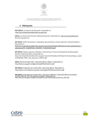 Guía
15
Guía para la elaboración la Planeación didáctica argumentada
4. Bibliografía
DOF (2013). Ley General de Educación. Disponible en:
http://servicioprofesionaldocente.sep.gob.mx/
(2013). Ley General del Servicio Profesional Docente. Disponible en: http://servicioprofesional-
docente.sep.gob.mx/
SEP (2015). Perfil, Parámetros e Indicadores para docentes y técnico docentes. Educación Básica.
Disponible en:
http://servicioprofesionaldocente.sep.gob.mx/content/ba/docs/2015/permanencia/parametros_i
ndicadores/PPI_DESEMPENO_DOCENTE_TECDOCENTES.pdf
SEP (2015). Etapas, Aspectos, Métodos e Instrumentos. Proceso de Evaluación del Desempeño
Docente. Educación Básica. Disponible en:
http://servicioprofesionaldocente.sep.gob.mx/content/ba/docs/2015/permanencia/etapas_aspect
os/VERSION_FINAL_dmj_docentes_190515.pdf
2011), Plan de Estudios 2011. Educación Básica, México. Disponible en:
http://basica.sep.gob.mx/dgdc/sitio/pdf/PlanEdu2011.pdf
SEP (2011), Programas de estudio 2011. Educación Básica. Disponible en:
http://www.curriculobasica.sep.gob.mx/images/PDF/planestudios11.pdf
SEP (2011), Programas de estudio 2011. Guía para el Maestro. Educación Básica Secundaria.
Ciencias, México, SEP, Documento completo. Disponible en:
http://basica.sep.gob.mx/dgdc/sitio/pdf/inicio/matlinea/2011/Ciencias_SEC.pdf
 