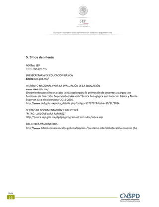 Guía
16
Guía para la elaboración la Planeación didáctica argumentada
5. Sitios de interés
PORTAL SEP
www.sep.gob.mx/
SUBSECRETARÍA DE EDUCACIÓN BÁSICA
basica.sep.gob.mx/
INSTITUTO NACIONAL PARA LA EVALUACIÓN DE LA EDUCACIÓN
www.inee.edu.mx/
Lineamientos para llevar a cabo la evaluación para la promoción de docentes a cargos con
funciones de Dirección, Supervisión y Asesoría Técnica Pedagógica en Educación Básica y Media
Superior para el ciclo escolar 2015-2016.
http://www.dof.gob.mx/nota_detalle.php?codigo=5376732&fecha=19/12/2014
CENTRO DE DOCUMENTACIÓN Y BIBLIOTECA
"MTRO. LUIS GUEVARA RAMÍREZ"
http://basica.sep.gob.mx/dgdgie/programas/centrodoc/index.asp
BIBLIOTECA VASCONCELOS
http://www.bibliotecavasconcelos.gob.mx/servicios/prestamo-interbibliotecario/convenio.php
 