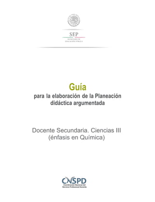 Guía
para la elaboración de la Planeación
didáctica argumentada
Docente Secundaria. Ciencias III
(énfasis en Química)
 