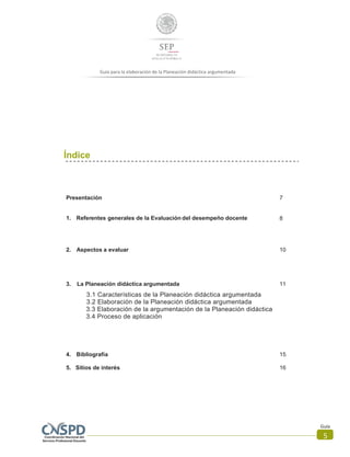 Guía para la elaboración de la Planeación didáctica argumentada
Guía
5
Índice
Presentación 7
1. Referentes generales de la Evaluación del desempeño docente 8
2. Aspectos a evaluar 10
3. La Planeación didáctica argumentada 11
3.1 Características de la Planeación didáctica argumentada
3.2 Elaboración de la Planeación didáctica argumentada
3.3 Elaboración de la argumentación de la Planeación didáctica
3.4 Proceso de aplicación
4. Bibliografía 15
5. Sitios de interés 16
 