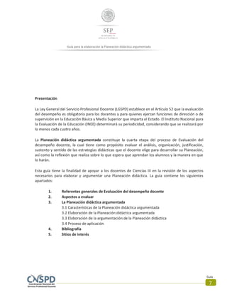 Guía para la elaboración la Planeación didáctica argumentada
Guía
7
Presentación
La Ley General del Servicio Profesional Docente (LGSPD) establece en el Artículo 52 que la evaluación
del desempeño es obligatoria para los docentes y para quienes ejerzan funciones de dirección o de
supervisión en la Educación Básica y Media Superior que imparta el Estado. El Instituto Nacional para
la Evaluación de la Educación (INEE) determinará su periodicidad, considerando que se realizará por
lo menos cada cuatro años.
La Planeación didáctica argumentada constituye la cuarta etapa del proceso de Evaluación del
desempeño docente, la cual tiene como propósito evaluar el análisis, organización, justificación,
sustento y sentido de las estrategias didácticas que el docente elige para desarrollar su Planeación,
así como la reflexión que realiza sobre lo que espera que aprendan los alumnos y la manera en que
lo harán.
Esta guía tiene la finalidad de apoyar a los docentes de Ciencias III en la revisión de los aspectos
necesarios para elaborar y argumentar una Planeación didáctica. La guía contiene los siguientes
apartados:
1. Referentes generales de Evaluación del desempeño docente
2. Aspectos a evaluar
3. La Planeación didáctica argumentada
3.1 Características de la Planeación didáctica argumentada
3.2 Elaboración de la Planeación didáctica argumentada
3.3 Elaboración de la argumentación de la Planeación didáctica
3.4 Proceso de aplicación
4. Bibliografía
5. Sitios de interés
 