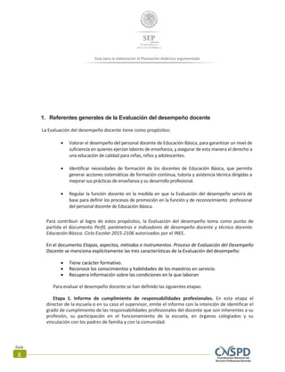 Guía para la elaboración la Planeación didáctica argumentada
Guía
8
1. Referentes generales de la Evaluación del desempeño docente
La Evaluación del desempeño docente tiene como propósitos:
 Valorar el desempeño del personal docente de Educación Básica, para garantizar un nivel de
suficiencia en quienes ejerzan labores de enseñanza, y asegurar de esta manera el derecho a
una educación de calidad para niñas, niños y adolescentes.
 Identificar necesidades de formación de los docentes de Educación Básica, que permita
generar acciones sistemáticas de formación continua, tutoría y asistencia técnica dirigidas a
mejorar sus prácticas de enseñanza y su desarrollo profesional.
 Regular la función docente en la medida en que la Evaluación del desempeño servirá de
base para definir los procesos de promoción en la función y de reconocimiento profesional
del personal docente de Educación Básica.
Para contribuir al logro de estos propósitos, la Evaluación del desempeño toma como punto de
partida el documento Perfil, parámetros e indicadores de desempeño docente y técnico docente.
Educación Básica. Ciclo Escolar 2015-2106 autorizados por el INEE.
En el documento Etapas, aspectos, métodos e instrumentos. Proceso de Evaluación del Desempeño
Docente se menciona explícitamente las tres características de la Evaluación del desempeño:
 Tiene carácter formativo.
 Reconoce los conocimientos y habilidades de los maestros en servicio.
 Recupera información sobre las condiciones en la que laboran
Para evaluar el desempeño docente se han definido las siguientes etapas:
Etapa 1. Informe de cumplimiento de responsabilidades profesionales. En esta etapa el
director de la escuela o en su caso el supervisor, emite el informe con la intención de identificar el
grado de cumplimiento de las responsabilidades profesionales del docente que son inherentes a su
profesión, su participación en el funcionamiento de la escuela, en órganos colegiados y su
vinculación con los padres de familia y con la comunidad.
 