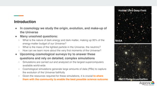 Introduction
! In cosmology we study the origin, evolution, and make-up of
the Universe
! Many unsolved questions:
○ What is the nature of dark energy and dark matter, making up 95% of the
energy-matter budget of our Universe?
○ What is the mass of the lightest particle in the Universe, the neutrino?
○ How can we learn more about the very first moments of the Universe?
! Upcoming cosmological surveys try to answer these
questions and rely on detailed, complex simulations
○ Simulations are carried out and analyzed on the largest supercomputers
available world-wide
○ Cosmological simulations generate large amounts of data (PBs) to capture
the evolution of the Universe faithfully
○ Given the resources required for these simulations, it is crucial to share
them with the community to enable the best possible science outcome HACC/Galacticus/GalSim
Hubble Ultra Deep Field
NASA
 
