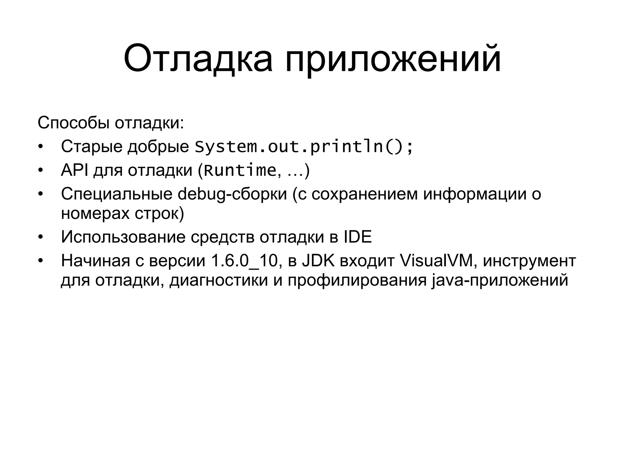 Отладка приложений Способы отладки: Старые добрые  System.out.println(); API  для отладки ( Runtime , …) Специальные  debug- сборки (с сохранением информации о номерах строк) Использование средств отладки в  IDE Начиная с версии  1.6.0_10 ,   в  JDK  входит  VisualVM,  инструмент для отладки, диагностики и профилирования  java- приложений 