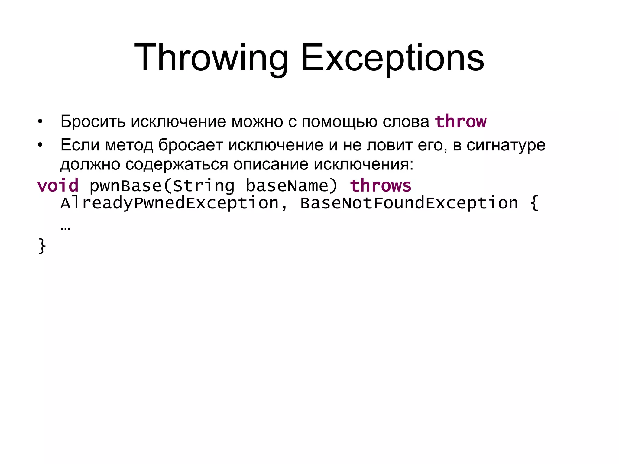 Throwing Exceptions Бросить исключение можно с помощью   слова  throw Если метод бросает исключение и не ловит его, в сигнатуре должно содержаться описание исключения: void  pwnBase(String baseName)  throws  AlreadyPwnedException, BaseNotFoundException {  …  } 
