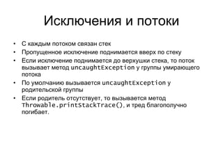 Исключения и потоки С каждым потоком связан стек Пропущенное исключение поднимается вверх по стеку Если исключение поднимается до верхушки стека, то поток вызывает метод  uncaughtException   у группы умирающего потока По умолчанию вызывается  uncaughtException   у родительской группы Если родитель отсутствует, то вызывается метод  Throwable.printStackTrace () , и тред благополучно погибает. 