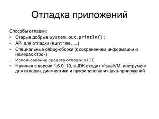 Отладка приложений Способы отладки: Старые добрые  System.out.println(); API  для отладки ( Runtime , …) Специальные  debug- сборки (с сохранением информации о номерах строк) Использование средств отладки в  IDE Начиная с версии  1.6.0_10 ,   в  JDK  входит  VisualVM,  инструмент для отладки, диагностики и профилирования  java- приложений 