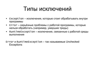 Типы исключений Exception  –  исключения, которые стоит обрабатывать внутри программы Error  – серьёзные проблемы с работой программы, которые нельзя обработать (например, умершие треды) RuntimeException  – исключения, связанные с работой среды выполнения Error   и  RuntimeException  –  так называемые  Unchecked Exceptions 