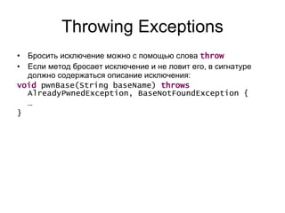 Throwing Exceptions Бросить исключение можно с помощью   слова  throw Если метод бросает исключение и не ловит его, в сигнатуре должно содержаться описание исключения: void  pwnBase(String baseName)  throws  AlreadyPwnedException, BaseNotFoundException {  …  } 