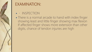 EXAMINATION:
 INSPECTION
 There is a normal arcade to hand with index finger
showing least and little finger showing max flexion
If affected finger shows more extension than other
digits, chance of tendon injuries are high
 