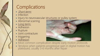 Complications
 Short term:
 Infection
 Injury to neurovascular structures or pulley system
 Abnormal scarring
 Long term:
 Adhesion
 Rupture
 Joint contracture
 triggering
 Adhesion
 Most common complication despite early motion protocols
 Tenolysis when patients progressive gain in digital motion has
plateaued, usually 3-6 months after repair
 
