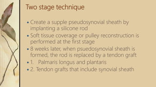 Two stage technique
 Create a supple pseudosynovial sheath by
implanting a silicone rod
 Soft tissue coverage or pulley reconstruction is
performed at the first stage
 8 weeks later, when psuedosynovial sheath is
formed, the rod is replaced by a tendon graft
 1. Palmaris longus and plantaris
 2. Tendon grafts that include synovial sheath
 